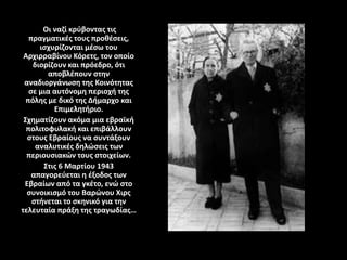 Οι ναζί κρύβοντας τις
πραγματικές τους προθέσεις,
ισχυρίζονται μέσω του
Αρχιρραβίνου Κόρετς, τον οποίο
διορίζουν και πρόεδρο, ότι
αποβλέπουν στην
αναδιοργάνωση της Κοινότητας
σε μια αυτόνομη περιοχή της
πόλης με δικό της Δήμαρχο και
Επιμελητήριο.
Σχηματίζουν ακόμα μια εβραϊκή
πολιτοφυλακή και επιβάλλουν
στους Εβραίους να συντάξουν
αναλυτικές δηλώσεις των
περιουσιακών τους στοιχείων.
Στις 6 Μαρτίου 1943
απαγορεύεται η έξοδος των
Εβραίων από τα γκέτο, ενώ στο
συνοικισμό του Βαρώνου Χιρς
στήνεται το σκηνικό για την
τελευταία πράξη της τραγωδίας…
 