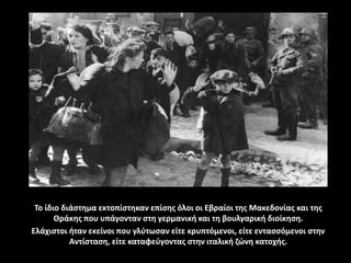 Το ίδιο διάστημα εκτοπίστηκαν επίσης όλοι οι Εβραίοι της Μακεδονίας και της
Θράκης που υπάγονταν στη γερμανική και τη βουλγαρική διοίκηση.
Ελάχιστοι ήταν εκείνοι που γλύτωσαν είτε κρυπτόμενοι, είτε εντασσόμενοι στην
Αντίσταση, είτε καταφεύγοντας στην ιταλική ζώνη κατοχής.
 