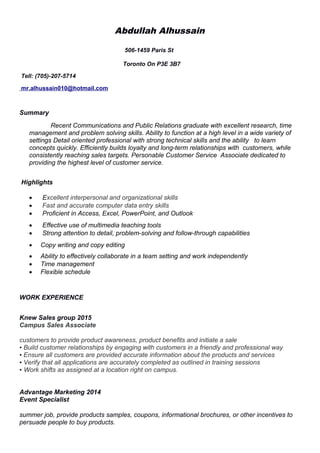 Abdullah Alhussain
506-1459 Paris St
Toronto On P3E 3B7
Tell: (705)-207-5714
mr.alhussain010@hotmail.com
Summary
Recent Communications and Public Relations graduate with excellent research, time
management and problem solving skills. Ability to function at a high level in a wide variety of
settings Detail oriented professional with strong technical skills and the ability to learn
concepts quickly. Efficiently builds loyalty and long-term relationships with customers, while
consistently reaching sales targets. Personable Customer Service Associate dedicated to
providing the highest level of customer service.
Highlights
 Excellent interpersonal and organizational skills
 Fast and accurate computer data entry skills
 Proficient in Access, Excel, PowerPoint, and Outlook
 Effective use of multimedia teaching tools
 Strong attention to detail, problem-solving and follow-through capabilities
 Copy writing and copy editing
 Ability to effectively collaborate in a team setting and work independently
 Time management
 Flexible schedule
WORK EXPERIENCE
Knew Sales group 2015
Campus Sales Associate
customers to provide product awareness, product benefits and initiate a sale
• Build customer relationships by engaging with customers in a friendly and professional way
• Ensure all customers are provided accurate information about the products and services
• Verify that all applications are accurately completed as outlined in training sessions
• Work shifts as assigned at a location right on campus.
Advantage Marketing 2014
Event Specialist
summer job, provide products samples, coupons, informational brochures, or other incentives to
persuade people to buy products.
 