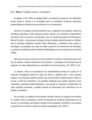 Análisis documental de dos proyectos curriculares para la formación en ciencias naturales 100
4.1.7 Matriz 7: Syllabus Ciencia y Tecnología II.
El syllabus 7 (S7. UPN), la categoría NdC, se evidencia a través de los contenidos,
desde donde la ciencia y la tecnología para su enseñanza involucran elementos
epistemológicos e históricos que contribuyen a su comprensión.
Asimismo, el syllabus permite identificar que su aplicación se establece, desde las
temáticas propuestas, donde algunas guardan relación con contenidos programáticos
(los seres vivos y su entorno, por ejemplo), para los niveles educativos de Preescolar y
Básica Primaria y otras buscan entregar al futuro profesor elementos para su reflexión
que le permitan establecer claridad sobre diferencias y relaciones entre ciencia y
tecnología y el propósito que cada una debe cumplir en el momento de ser abordada.
Lo anterior se establece desde referentes bibliográficos como lo expuesto por Acevedo
(1998).
Adicional, se busca involucrar al futuro profesor en formas y maneras de hacer uso
de sus saberes, desde la exploración de enfoques y estrategias de enseñanza que le
aseguren un mejor desempeño de su actividad a la hora de enseñar. (S7. UPN.7 a 10)
Lo anterior, entra en concordancia con planteamientos tenidos en cuenta en la
presente investigación desde las ideas de Rivero y Wamba (2011, p.24), quienes
realizan una propuesta didáctica abierta que busca facilitar el debate sobre la NdC en
el aula, a partir de contenidos y los posibles obstáculos que pueden aparecer al ser
enseñados, preguntas problematizadoras que ayuden en organizar el tratamiento de
cada contenido propuesto y posibles fuentes de información que contribuyan con el
debate y la reflexión.
Por otro lado, la categoría conocimiento científico escolar se expresa promoviendo
el análisis crítico y propositivo a partir del abordaje de temáticas relacionadas con la
ciencia y la tecnología, permitiendo claridad entre postulados científicos y sus propias
concepciones con miras a mejorar su práctica pedagógica, (S7. UPN 4).
 