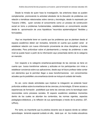 Análisis documental de dos proyectos curriculares para la formación en ciencias naturales 101
Desde la mirada de quien hace la investigación, las anteriores ideas se pueden
complementar, promoviendo la actividad alrededor de la discusión de problemas con
relación a temáticas relacionadas sobre ciencia y tecnología, desde lo expresado por
Toscano (1994), quien concibe el conocimiento como un proceso de construcción
social en torno a problemas fundamentales, estableciendo un conocimiento escolar
desde la aproximación de unos hipotéticos “recorridos epistemológicos” flexibles y
formulables.
Aquí es importante tener en cuenta que los problemas que se plantean desde el
espacio académico deben ser revisados, teniendo en cuenta que pueden variar al
establecer relación con nueva información proveniente de otras disciplinas y fuentes
adicionales. Para profundizar sobre el planteamiento y manejo de problemas a este
nivel se puede hacer a partir de la información aquí presentada dentro de la categoría
en mención.
Con respecto a la categoría enseñanza-aprendizaje de las ciencias se tiene en
cuenta que busca transformar saberes y actitudes en los participantes con miras a
establecer conciencia sobre sus aplicaciones, desde aquí el futuro profesor debe contar
con elementos que le permitan llegar a esas transformaciones con conocimientos
actuales que le posibiliten una enseñanza donde se incluya el cuidado del medio.
Es así, como desde actividades que implican la indagación se pretende hacer
profundos análisis sobre la enseñanza de las ciencias y la tecnología. El tener acceso a
experiencias de formación posibilitará que tanto las ciencias como la tecnología sean
reconocidas como procesos sociales. El espacio académico establece momentos
dentro de los cuales se abordan los contenidos, las normas vigentes, aspectos
pedagógico-didácticos, y la reflexión de sus aprendizajes a través de la práctica. (S7.
UPN.6).
Por tanto, es importante que la práctica docente sea el espacio donde se validan
aprendizajes teniendo especial cuidado en ello, dado que en los niveles educativos
 