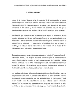 Análisis documental de dos proyectos curriculares para la formación en ciencias naturales 107
5. CONCLUSIONES
Luego de la revisión documental y el desarrollo de la investigación, se puede
establecer que son escasos los estudios realizados sobre la formación que reciben
los futuros profesores, para la enseñanza de las ciencias naturales en los niveles
educativos de Preescolar y Básica Primaria en Colombia, es por ello que la
presente investigación es una contribución de gran importancia a dicha situación.
Se observa, que profundizar en los saberes que implica la enseñanza de las
ciencias naturales, permite que los futuros profesores de los niveles educativos de
Preescolar y Básica Primaria, puedan contar con mayores elementos desde lo
epistemológico, didáctico y pedagógico, profesionalizando su actividad y
contribuyendo a través de la enseñanza de las ciencias en la mejora de las
condiciones de niños y niñas a nivel social y cultural.
Se establece que en los proyectos curriculares en estudio (Pedagogía Infantil y
Educación infantil), se asignan espacios formativos para la construcción de
conocimiento desde las ciencias en los niveles educativos de Preescolar y Básica
Primaria en la UD y en la UPN, donde se promueve la recreación de una imagen
de ciencia cercana y comprensible desde diversas posturas que posibilitan la
flexibilidad, haciendo tránsito del positivismo al constructivismo.
Los análisis realizados a lo largo de la investigación permiten identificar, que en
los proyectos curriculares no solo se debe abordar la forma como las ciencias
naturales deben ser enseñadas, sino que adicionalmente, el futuro profesor debe
hacer tránsito hacia la profundización de sus saberes desde elementos
epistemológicos, históricos y sociológicos que le ayuden a comprender la NdC,
posibilitar un conocimiento científico escolar, y una transformación de contenidos
 