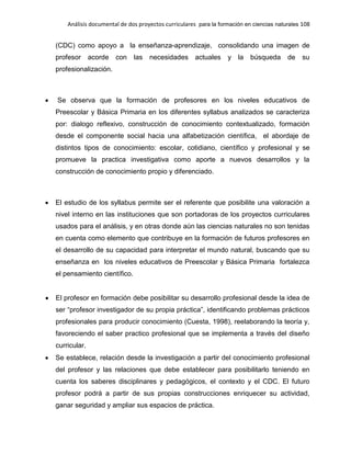 Análisis documental de dos proyectos curriculares para la formación en ciencias naturales 108
(CDC) como apoyo a la enseñanza-aprendizaje, consolidando una imagen de
profesor acorde con las necesidades actuales y la búsqueda de su
profesionalización.
Se observa que la formación de profesores en los niveles educativos de
Preescolar y Básica Primaria en los diferentes syllabus analizados se caracteriza
por: dialogo reflexivo, construcción de conocimiento contextualizado, formación
desde el componente social hacia una alfabetización científica, el abordaje de
distintos tipos de conocimiento: escolar, cotidiano, científico y profesional y se
promueve la practica investigativa como aporte a nuevos desarrollos y la
construcción de conocimiento propio y diferenciado.
El estudio de los syllabus permite ser el referente que posibilite una valoración a
nivel interno en las instituciones que son portadoras de los proyectos curriculares
usados para el análisis, y en otras donde aún las ciencias naturales no son tenidas
en cuenta como elemento que contribuye en la formación de futuros profesores en
el desarrollo de su capacidad para interpretar el mundo natural, buscando que su
enseñanza en los niveles educativos de Preescolar y Básica Primaria fortalezca
el pensamiento científico.
El profesor en formación debe posibilitar su desarrollo profesional desde la idea de
ser “profesor investigador de su propia práctica”, identificando problemas prácticos
profesionales para producir conocimiento (Cuesta, 1998), reelaborando la teoría y,
favoreciendo el saber practico profesional que se implementa a través del diseño
curricular.
Se establece, relación desde la investigación a partir del conocimiento profesional
del profesor y las relaciones que debe establecer para posibilitarlo teniendo en
cuenta los saberes disciplinares y pedagógicos, el contexto y el CDC. El futuro
profesor podrá a partir de sus propias construcciones enriquecer su actividad,
ganar seguridad y ampliar sus espacios de práctica.
 