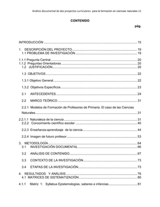 Análisis documental de dos proyectos curriculares para la formación en ciencias naturales 11
CONTENIDO
pág.
INTRODUCCIÓN .......................................................................................................... 15
1. DESCRIPCIÓN DEL PROYECTO.......................................................................... 19
1.1 PROBLEMA DE INVESTIGACIÓN ...................................................................... 19
1.1.1 Pregunta Central .................................................................................................. 20
1.1.2 Preguntas Orientadoras ...................................................................................... 20
1.2 JUSTIFICACIÓN................................................................................................ 20
1.3 OBJETIVOS........................................................................................................ 22
1.3.1 Objetivo General ............................................................................................... 22
1.3.2 Objetivos Específicos....................................................................................... 23
2.1 ANTECEDENTES............................................................................................ 24
2.2 MARCO TEÓRICO .......................................................................................... 31
2.2.1 Modelos de Formación de Profesores de Primaria. El caso de las Ciencias
Naturales.................................................................................................................... 31
2.2.1.1 Naturaleza de la ciencia ................................................................................... 31
2.2.2 Conocimiento científico escolar ...................................................................... 40
2.2.3 Enseñanza-aprendizaje de la ciencia.............................................................. 44
2.2.4 Imagen de futuro profesor................................................................................ 53
3. METODOLOGÍA..................................................................................................... 64
3.1 INVESTIGACIÓN DOCUMENTAL................................................................... 66
3.2 ANÁLISIS DE CONTENIDO............................................................................. 67
3.3 CONTEXTO DE LA INVESTIGACIÓN............................................................. 73
3.4 ETAPAS DE LA INVESTIGACIÓN................................................................... 73
4. RESULTADOS Y ANÁLISIS................................................................................. 76
4.1 MATRICES DE SISTEMATIZACIÓN .................................................................. 80
4.1.1 Matriz 1: Syllabus Epistemologías, saberes e infancias ................................ 81
 
