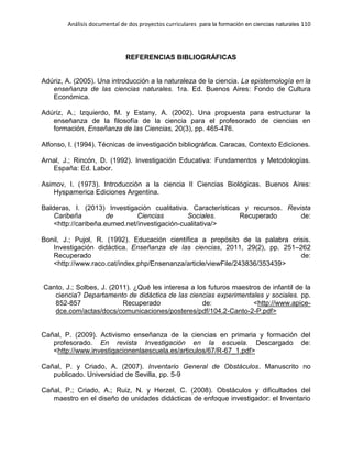 Análisis documental de dos proyectos curriculares para la formación en ciencias naturales 110
REFERENCIAS BIBLIOGRÁFICAS
Adúriz, A. (2005). Una introducción a la naturaleza de la ciencia. La epistemología en la
enseñanza de las ciencias naturales. 1ra. Ed. Buenos Aires: Fondo de Cultura
Económica.
Adúriz, A.; Izquierdo, M. y Estany, A. (2002). Una propuesta para estructurar la
enseñanza de la filosofía de la ciencia para el profesorado de ciencias en
formación, Enseñanza de las Ciencias, 20(3), pp. 465-476.
Alfonso, I. (1994). Técnicas de investigación bibliográfica. Caracas, Contexto Ediciones.
Arnal, J.; Rincón, D. (1992). Investigación Educativa: Fundamentos y Metodologías.
España: Ed. Labor.
Asimov, I. (1973). Introducción a la ciencia II Ciencias Biológicas. Buenos Aires:
Hyspamerica Ediciones Argentina.
Balderas, I. (2013) Investigación cualitativa. Características y recursos. Revista
Caribeña de Ciencias Sociales. Recuperado de:
<http://caribeña.eumed.net/investigación-cualitativa/>
Bonil, J.; Pujol, R. (1992). Educación científica a propósito de la palabra crisis.
Investigación didáctica. Enseñanza de las ciencias, 2011, 29(2), pp. 251–262
Recuperado de:
<http://www.raco.cat/index.php/Ensenanza/article/viewFile/243836/353439>
Canto, J.; Solbes, J. (2011). ¿Qué les interesa a los futuros maestros de infantil de la
ciencia? Departamento de didáctica de las ciencias experimentales y sociales. pp.
852-857 Recuperado de: <http://www.apice-
dce.com/actas/docs/comunicaciones/posteres/pdf/104.2-Canto-2-P.pdf>
Cañal, P. (2009). Activismo enseñanza de la ciencias en primaria y formación del
profesorado. En revista Investigación en la escuela. Descargado de:
<http://www.investigacionenlaescuela.es/articulos/67/R-67_1.pdf>
Cañal, P. y Criado, A. (2007). Inventario General de Obstáculos. Manuscrito no
publicado. Universidad de Sevilla, pp. 5-9
Cañal, P.; Criado, A.; Ruiz, N. y Herzel, C. (2008). Obstáculos y dificultades del
maestro en el diseño de unidades didácticas de enfoque investigador: el Inventario
 