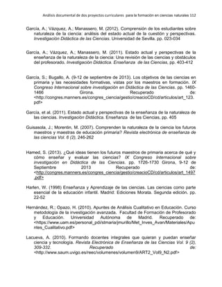 Análisis documental de dos proyectos curriculares para la formación en ciencias naturales 112
García, A.; Vázquez, A.; Manassero, M. (2012). Comprensión de los estudiantes sobre
naturaleza de la ciencia: análisis del estado actual de la cuestión y perspectivas.
Investigación Didáctica de las Ciencias. Universidad de Sevilla. pp. 023-034
García, A.; Vázquez, A.; Manassero, M. (2011). Estado actual y perspectivas de la
enseñanza de la naturaleza de la ciencia: Una revisión de las ciencias y obstáculos
del profesorado. Investigación Didáctica. Enseñanza de las Ciencias, pp. 403-412
García, S.; Bugallo, A. (9-12 de septiembre de 2013). Los objetivos de las ciencias en
primaria y las necesidades formativas, vistas por los maestros en formación. IX
Congreso Internacional sobre investigación en Didáctica de las Ciencias. pp. 1460-
1466 Girona. Recuperado de:
<http://congres.manners.es/congres_ciencia/gestio/creacioCD/cd/articulos/art_123.
pdf>
García, et al. (2011). Estado actual y perspectivas de la enseñanza de la naturaleza de
las ciencias. Investigación Didáctica. Enseñanza de las Ciencias, pp. 405
Guisasola, J.; Morentin, M. (2007). Comprenden la naturaleza de la ciencia los futuros
maestros y maestras de educación primaria? Revista electrónica de enseñanza de
las ciencias Vol. 6 (2), 246-262
Hamed, S. (2013). ¿Qué ideas tienen los futuros maestros de primaria acerca de qué y
cómo enseñar y evaluar las ciencias? IX Congreso Internacional sobre
investigación en Didáctica de las Ciencias. pp. 1726-1730 Girona, 9-12 de
Septiembre 2013 Recuperado de:
<http://congres.manners.es/congres_ciencia/gestio/creacioCD/cd/articulos/art_1497
.pdf>
Harlen, W. (1998) Enseñanza y Aprendizaje de las ciencias. Las ciencias como parte
esencial de la educación infantil. Madrid: Ediciones Morata. Segunda edición. pp.
22-52
Hernández, R.; Opazo, H. (2010). Apuntes de Análisis Cualitativo en Educación. Curso
metodología de la investigación avanzada. Facultad de Formación de Profesorado
y Educación. Universidad Autónoma de Madrid. Recuperado de:
<https://www.uam.es/personal_pdi/stmaria/jmurillo/Met_Inves_Avan/Materiales/Apu
ntes_Cualitativo.pdf>
Lacueva, A. (2010). Formando docentes integrales que quieran y puedan enseñar
ciencia y tecnología. Revista Electrónica de Enseñanza de las Ciencias Vol. 9 (2),
309-332. Recuperado de:
<http://www.saum.uvigo.es/reec/volumenes/volumen9/ART2_Vol9_N2.pdf>
 