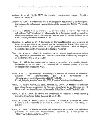Análisis documental de dos proyectos curriculares para la formación en ciencias naturales 113
Martínez, C. et al. (2013) CPPC de primaria y conocimiento escolar. Bogotá –
Colombia: Javegraf.
Morales, O. (2003) Fundamentos de la Investigación documental y la monografía.
Manual para la elaboración y presentación de la monografía. Mérida. Venezuela,
pp. 1-14
Navarrete, A. (1998). Una experiencia de aprendizaje sobre los movimientos relativos
del sistema “Sol/Tierra/Luna” en el contexto de la formación inicial de maestros.
Departamento de Didáctica, Facultad de Ciencias de la Educación. Universidad de
Cádiz. Investigación en la escuela, N° 35.
Obregoso, A.; Vallejo, Y. (2012) Formación en Ciencias Naturales en el programa de
Licenciatura en Educación infantil de la Universidad Pedagógica nacional.
Caracterización y construcción de una propuesta formativa. (Tesis de Magister)
Facultad de Educación. Universidad Pedagógica Nacional.
Oliva, J. M.; Acevedo, J. (2005). La enseñanza de las ciencias en primaria y secundaria
hoy. Algunas propuestas de futuro. Revista Eureka sobre Enseñanza y divulgación
de las Ciencias Vol. 2 (2), 245-250.
Pages, J. (1997) La formación inicial de maestros y maestras de educación primaria:
reflexiones sobre las luces y las sombras de los nuevos planes de estudio.
Investigación en la escuela, N°31.
Piñuel, J. (2002) Epistemología, metodología y técnicas del análisis de contenido.
Estudios de Sociolingüística, pp. 1-42. Recuperado de:
<https://www.ucm.es/data/cont/docs/268-2013-07-29-
Pinuel_Raigada_AnalisisContenido_2002_EstudiosSociolinguisticaUVigo.pdf>
Porlán, R.; Rivero, García, A.; Solís, Ramírez, E., (2010). Un Modelo de formación
para el cambio del profesorado de Ciencias. Enseñanza de las Ciencias, pp. 1-7
Recuperado de <https://fcce.us.es/sites/default/files/docencia/MESA5pdf/3.pdf>
Porlán, R. et al. (2010). El cambio del profesorado de ciencias I: Marco teórico y
formativo, Enseñanza de las Ciencias, 28 pp. 31-46.
Porlán, R.; Martin, R.; Rivero, García, A.; Harres, J; Azcarate, P. y Pizzato, M. (2011).
El cambio del profesorado de ciencias II. Enseñanza de las ciencias 29(3), pp.
353-370
Porlán, R. (2011). La Formación inicial del profesorado en España. Una asignatura
pendiente. VI Encuentro Iberoamericano. Argentina. p. 2 Recuperado de
<htpp:/www.redires.net/?q=node/1191>
 