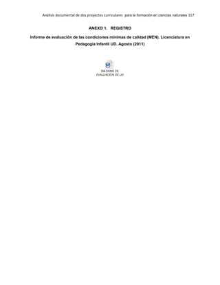 Análisis documental de dos proyectos curriculares para la formación en ciencias naturales 117
ANEXO 1. REGISTRO
Informe de evaluación de las condiciones mínimas de calidad (MEN). Licenciatura en
Pedagogía Infantil UD. Agosto (2011)
INFORME DE
EVALUACIÓN DE LAS CONDICIONES - copia.doc
 
