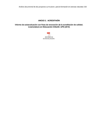 Análisis documental de dos proyectos curriculares para la formación en ciencias naturales 118
ANEXO 2. ACREDITAIÓN
Informe de autoevaluación con fines de renovación de la acreditación de calidad.
Licenciatura en Educación Infantil. UPN (2010)
INFORME DE
AUTOEVALUACIÓN - copia.pdf
 