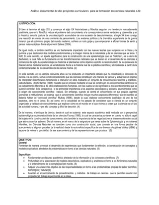 Análisis documental de dos proyectos curriculares para la formación en ciencias naturales 120
JUSTIFICACIÓN:
Si bien al terminar el siglo XIX y comenzar el siglo XX historiadores y filósofos seguían una tendencia marcadamente
positivista, que en lo filosófico reduce el problema del conocimiento a la correspondencia entre verdadero y observable y en
lo histórico toma la postura de una descripción acumulativa de una sucesión de descubrimientos, el siglo XX trae consigo
una reacción en contra de esta corriente de pensamiento. Los avatares políticos y la dramática experiencia de la guerra
hicieron que el optimismo propio del mundo moderno, sufriera un rudo golpe y que empezaran a aflorar formas de sentir y
pensar más escépticas frente al porvenir Eslava (2004).
De igual modo, el ámbito científico se vio fuertemente impactado con las nuevas teorías que surgieron en la física y la
química y que trastocaron los modelos predominantes y la imagen misma de la naturaleza y de las ciencias que se tenía. 1
NdC En este sentido, un aporte significativo para la construcción de una epistemología que se “historiza”, es la obra de
Bachelard, la cual halla su fundamento en las transformaciones radicales que se dieron en el desarrollo de las ciencias a
comienzos de siglo. La epistemología se historiza al plantearse como objetivo explícito la reconstrucción de los procesos de
filiación de los modelos teóricos, al sensibilizarse frente a la historia real de la práctica científica y al modelarse a partir de la
contemporaneidad de los desarrollos de la ciencia misma. (2)
En este sentido, en los últimos cincuenta años se ha producido un importante debate que ha modificado el concepto de
ciencia. Es así como, se ha venido considerando que las ciencias constituyen una manera de pensar y actuar con el objetivo
de interpretar determinados fenómenos e intervenir en ellos mediante un conjunto de conocimientos teóricos y prácticos,
estructurados. 3NdC Barnes (1996) muestra que el proceso mediante el cual se construyen los conocimientos científicos no
es radicalmente diferente al de otras elaboraciones humanas, con las cuales se da significado a los acontecimientos que se
quieren controlar. Esta perspectiva, le da primordial importancia a los aspectos psicológicos y sociales, asumiéndolos como
el origen del conocimiento científico natural. Sin embargo, cuando se centra el conocimiento en sus propios agentes
(personas e instituciones) se observa que el conocimiento científico incluye muchos aspectos diferentes y que en cambio se
debería hablar de “actividad científica” Mulkay (1996), desde la cual, elaborar conocimiento justificado es uno de los
aspectos, pero no el único. Es así como, en la actualidad se ha pasado de considerar que la ciencia es un conjunto
organizado y validado de conocimientos que explican cómo es el mundo en el que vivimos a creer que la ciencia es un tipo
de actividad humana, y por ello compleja y difícil de describir. (4)
De tal manera, el enfoque de ciencia, desde el cual se sustenta este espacio académico está mediada por la perspectiva
epistemológica socioconstructivista de las ciencias Fourez (1995), la cual se caracteriza por tener en cuenta no sólo el papel
del sujeto en la construcción del conocimiento, sino también la importancia de las negociaciones e intereses de orden social
que estructuran los saberes. De tal manera, en el marco de la asignatura que versa sobre la Epistemología y los saberes
infantiles, las Ciencias Naturales se conciben como una construcción social, que consiste en una forma peculiar de
acercamiento a algunas parcelas de la realidad desde la racionalidad específica de sus diversas disciplinas Mulkay (1996) y
se pone de relieve la parcialidad de ese acercamiento y de las representaciones que produce. (5)
OBJETIVOS:
General
Fomentar de manera vivencial el desarrollo de experiencias que fundamenten la reflexión, la construcción de conceptos y
modelos explicativos alrededor de problemáticas en torno a las ciencias naturales. (6)
Específicos
Fundamentar un discurso académico alrededor de la información y los conceptos científicos. (7)
Profundizar en la elaboración de modelos descriptivos, explicativos y analíticos en torno a los fenómenos naturales
y el entendimiento de la complejidad del mundo. (8)
Adquirir una visión más objetiva de las responsabilidades en torno a las problemáticas propias del saber científico,
tecnológico y natural.(9)
Avanzar en el conocimiento de procedimientos y métodos de trabajo en ciencias que le permitan asumir con
propiedad el trabajo experimental en la clase.
 
