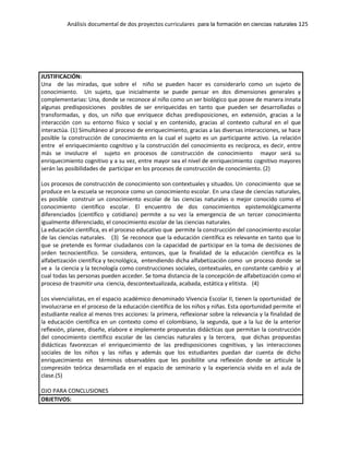 Análisis documental de dos proyectos curriculares para la formación en ciencias naturales 125
JUSTIFICACIÓN:
Una de las miradas, que sobre el niño se pueden hacer es considerarlo como un sujeto de
conocimiento. Un sujeto, que inicialmente se puede pensar en dos dimensiones generales y
complementarias: Una, donde se reconoce al niño como un ser biológico que posee de manera innata
algunas predisposiciones posibles de ser enriquecidas en tanto que pueden ser desarrolladas o
transformadas, y dos, un niño que enriquece dichas predisposiciones, en extensión, gracias a la
interacción con su entorno físico y social y en contenido, gracias al contexto cultural en el que
interactúa. (1) Simultáneo al proceso de enriquecimiento, gracias a las diversas interacciones, se hace
posible la construcción de conocimiento en la cual el sujeto es un participante activo. La relación
entre el enriquecimiento cognitivo y la construcción del conocimiento es recíproca, es decir, entre
más se involucre el sujeto en procesos de construcción de conocimiento mayor será su
enriquecimiento cognitivo y a su vez, entre mayor sea el nivel de enriquecimiento cognitivo mayores
serán las posibilidades de participar en los procesos de construcción de conocimiento. (2)
Los procesos de construcción de conocimiento son contextuales y situados. Un conocimiento que se
produce en la escuela se reconoce como un conocimiento escolar. En una clase de ciencias naturales,
es posible construir un conocimiento escolar de las ciencias naturales o mejor conocido como el
conocimiento científico escolar. El encuentro de dos conocimientos epistemológicamente
diferenciados (científico y cotidiano) permite a su vez la emergencia de un tercer conocimiento
igualmente diferenciado, el conocimiento escolar de las ciencias naturales.
La educación científica, es el proceso educativo que permite la construcción del conocimiento escolar
de las ciencias naturales. (3) Se reconoce que la educación científica es relevante en tanto que lo
que se pretende es formar ciudadanos con la capacidad de participar en la toma de decisiones de
orden tecnocientífico. Se considera, entonces, que la finalidad de la educación científica es la
alfabetización científica y tecnológica, entendiendo dicha alfabetización como un proceso donde se
ve a la ciencia y la tecnología como construcciones sociales, contextuales, en constante cambio y al
cual todas las personas pueden acceder. Se toma distancia de la concepción de alfabetización como el
proceso de trasmitir una ciencia, descontextualizada, acabada, estática y elitista. (4)
Los vivencialistas, en el espacio académico denominado Vivencia Escolar II, tienen la oportunidad de
involucrarse en el proceso de la educación científica de los niños y niñas. Esta oportunidad permite el
estudiante realice al menos tres acciones: la primera, reflexionar sobre la relevancia y la finalidad de
la educación científica en un contexto como el colombiano, la segunda, que a la luz de la anterior
reflexión, planee, diseñe, elabore e implemente propuestas didácticas que permitan la construcción
del conocimiento científico escolar de las ciencias naturales y la tercera, que dichas propuestas
didácticas favorezcan el enriquecimiento de las predisposiciones cognitivas, y las interacciones
sociales de los niños y las niñas y además que los estudiantes puedan dar cuenta de dicho
enriquecimiento en términos observables que les posibilite una reflexión donde se articule la
compresión teórica desarrollada en el espacio de seminario y la experiencia vivida en el aula de
clase.(5)
OJO PARA CONCLUSIONES
OBJETIVOS:
 