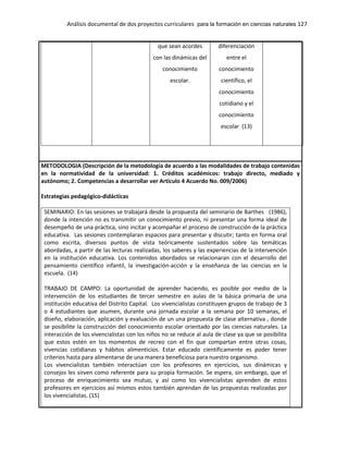 Análisis documental de dos proyectos curriculares para la formación en ciencias naturales 127
que sean acordes
con las dinámicas del
conocimiento
escolar.
diferenciación
entre el
conocimiento
científico, el
conocimiento
cotidiano y el
conocimiento
escolar (13)
METODOLOGIA (Descripción de la metodología de acuerdo a las modalidades de trabajo contenidas
en la normatividad de la universidad: 1. Créditos académicos: trabajo directo, mediado y
autónomo; 2. Competencias a desarrollar ver Artículo 4 Acuerdo No. 009/2006)
Estrategias pedagógico-didácticas
SEMINARIO: En las sesiones se trabajará desde la propuesta del seminario de Barthes (1986),
donde la intención no es transmitir un conocimiento previo, ni presentar una forma ideal de
desempeño de una práctica, sino incitar y acompañar el proceso de construcción de la práctica
educativa. Las sesiones contemplaran espacios para presentar y discutir; tanto en forma oral
como escrita, diversos puntos de vista teóricamente sustentados sobre las temáticas
abordadas, a partir de las lecturas realizadas, los saberes y las experiencias de la intervención
en la institución educativa. Los contenidos abordados se relacionaran con el desarrollo del
pensamiento científico infantil, la investigación-acción y la enseñanza de las ciencias en la
escuela. (14)
TRABAJO DE CAMPO: La oportunidad de aprender haciendo, es posible por medio de la
intervención de los estudiantes de tercer semestre en aulas de la básica primaria de una
institución educativa del Distrito Capital. Los vivencialistas constituyen grupos de trabajo de 3
o 4 estudiantes que asumen, durante una jornada escolar a la semana por 10 semanas, el
diseño, elaboración, aplicación y evaluación de un una propuesta de clase alternativa , donde
se posibilite la construcción del conocimiento escolar orientado por las ciencias naturales. La
interacción de los vivencialistas con los niños no se reduce al aula de clase ya que se posibilita
que estos estén en los momentos de recreo con el fin que compartan entre otras cosas,
vivencias cotidianas y hábitos alimenticios. Estar educado científicamente es poder tener
criterios hasta para alimentarse de una manera beneficiosa para nuestro organismo.
Los vivencialistas también interactúan con los profesores en ejercicios, sus dinámicas y
consejos les sirven como referente para su propia formación. Se espera, sin embargo, que el
proceso de enriquecimiento sea mutuo, y así como los vivencialistas aprenden de estos
profesores en ejercicios así mismos estos también aprendan de las propuestas realizadas por
los vivencialistas. (15)
 