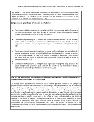 Análisis documental de dos proyectos curriculares para la formación en ciencias naturales 128
ASESORÍA: Esta estrategia, que consiste básicamente en reuniones por grupos de trabajo con el
equipo de profesores acompañantes, busca ofrecer apoyo in situ a las intervenciones de aula
de los estudiantes. Sus temáticas estarán relacionadas con las necesidades surgidas en el
abordaje de las sesiones con los niños y niñas. (16)
Competencias o aprendizajes a formar en los estudiantes
Competencia dialógica: se entiende como la posibilidad que desarrollaría el profesor para
entrar en diálogo con sus pares y los saberes; de tal manera, que el profesor en formación
tanga la posibilidad de construir su propio discurso. (17)
Competencia Epistemológica: El profesor en formación debe dar cuenta de las distintas
formas como se construye el conocimiento y tomar posición en una de ellas o en la
conjunción de varias de estas, lo importante es que sea un acto consciente y reflexionado.
(18)
Competencia cultural: es una competencia en que el profesor adquiere una actitud que le
permite posicionarse frente a un mundo globalizado, en otras palabras, como él se asume
en la relación de lo global y lo específico. Reconocer su labor en la sociedad y la incidencia
que podría tener, así mismo se hace referencia a las formas como construye o se refiere a
la niñez colombiana. (19)
Competencia lectoescritura: Es innegable que el proceso investigativo exige procesos de
lectura comprensiva y escritura que permitan dar cuenta de las elaboraciones de los
profesores en formación que faciliten su comunicación. (20)
EVALUACION (Seguimiento evaluativo en relación con las competencias y modalidades de trabajo
contenidas en la normatividad de la universidad)
Los avances de los estudiantes se evidencian en las acciones por ellos realizadas, por ejemplo: La
progresión en su reflexión se hace evidente en la medida que en su discurso hacen uso de elementos
argumentativos y descriptivos, que aterrizan de manera verbal en discusiones o de manera escrita en
ensayos o planes de trabajo. El avance en la planeación e implementación de propuestas didácticas
se evidencian en la claridad y coherencia de sus planes de trabajo y en la pertinencia y dinamismos de
las dinámicas por ellos generadas en las aulas de clase. Los logros alcanzados en la visibilización de los
cambios cognitivos y sociales generados en los niños, se notan en la claridad de los objetivos
trazados en los planes de trabajo y en la sistematización de la experiencia a propósitos de estos.
Finalmente, el estudiante debe hacer evidente como la reflexión de su práctica permite ver
posibilidades de transformación entendiendo esto como un proceso de innovación, y de
conocimiento acumulado que sirve como referente de acción entendiendo esto como un proceso de
investigación.
 