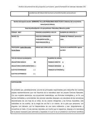 Análisis documental de dos proyectos curriculares para la formación en ciencias naturales 135
problemas del desarrollo humano y transformación sociocultural.
Nombre del espacio escolar: SEMINARIO TALLLER PROBLEMAS DIDÁCTICOS II: Didáctica del conocimiento
natural para la Infancia
línea de profundización a la que pertenece: Naturaleza, Memoria y poder
CÓDIGO: 4857 PERIODO ACADEMICO: 2013 III NUMERO DE CREDITOS: 3
GRUPO: O1 CICLO DE FORMACIÓN:
FUNDAMENTACIÓN:____
PROFUNDIZACIÓN: X
FORMA DE TRABAJO. Seminario-
taller
PROFESORA: Isabel Mercedes
Torres Garay
AREAS QUE CONFLUYEN: FECHA DE ELABORACIÓN: Agosto
de 2013
TIPO DE ESPACIO ACADEMICO:
OBLIGATORIO BASICO (X)
OBLIGATORIO COMPLEMENTARIO ( )
ELECTIVO INTRINSECO ( )
ELECTIVO EXTRINSECO ( )
NUMERO DE HORAS:
TRABAJO DIRECTO 4
TRABAJO MEDIADO 3
TRABAJO AUTONOMO 2
JUSTIFICACIÓN:
Es probable que, paradójicamente, una de las principales responsables para desconfiar de nuestras
propias representaciones que nos hacemos de la naturaleza sean las propias Ciencias Naturales.
Con sus modelos abstractos, sus ecuaciones matemáticas, sus fórmulas ininteligibles y, en fin, sus
teorías irrefutables y contundentes; las ciencias naturales despojan a la naturaleza de las nervaduras
desordenadas de una hoja de un árbol, de los colores refulgentes y las formas imposibles, sólo
realizables en los sueños, de la magia de una flor o un insecto, de la gota que persevera, con
angustia, con decisión, por no desprenderse de una rama indiferente y caer, lánguidamente, y
convertirse en nada. (1) Las ciencias naturales, por mucho que lo neguemos, despoja a la naturaleza
de la poesía necesaria para admirarla y respetarla; lo cual no es un problema si de formar científicos
 