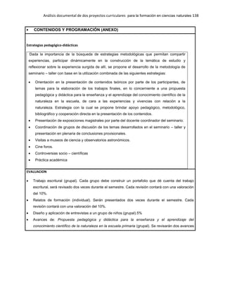Análisis documental de dos proyectos curriculares para la formación en ciencias naturales 138
CONTENIDOS Y PROGRAMACIÓN (ANEXO)
Estrategias pedagógico-didácticas
Dada la importancia de la búsqueda de estrategias metodológicas que permitan compartir
experiencias, participar dinámicamente en la construcción de la temática de estudio y
reflexionar sobre la experiencia surgida de allí, se propone el desarrollo de la metodología de
seminario – taller con base en la utilización combinada de las siguientes estrategias:
Orientación en la presentación de contenidos teóricos por parte de los participantes, de
temas para la elaboración de los trabajos finales, en lo concerniente a una propuesta
pedagógica y didáctica para la enseñanza y el aprendizaje del conocimiento científico de la
naturaleza en la escuela, de cara a las experiencias y vivencias con relación a la
naturaleza. Estrategia con la cual se propone brindar apoyo pedagógico, metodológico,
bibliográfico y cooperación directa en la presentación de los contenidos.
Presentación de exposiciones magistrales por parte del docente coordinador del seminario.
Coordinación de grupos de discusión de los temas desarrollados en el seminario – taller y
presentación en plenaria de conclusiones provisionales.
Visitas a museos de ciencia y observatorios astronómicos.
Cine foros.
Controversias socio – científicas
Práctica académica
EVALUACION
Trabajo escritural (grupal). Cada grupo debe construir un portafolio que dé cuenta del trabajo
escritural, será revisado dos veces durante el semestre. Cada revisión contará con una valoración
del 10%.
Relatos de formación (individual). Serán presentados dos veces durante el semestre. Cada
revisión contará con una valoración del 10%.
Diseño y aplicación de entrevistas a un grupo de niños (grupal).5%
Avances de: Propuesta pedagógica y didáctica para la enseñanza y el aprendizaje del
conocimiento científico de la naturaleza en la escuela primaria (grupal). Se revisarán dos avances
 