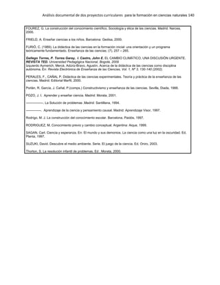 Análisis documental de dos proyectos curriculares para la formación en ciencias naturales 140
FOUREZ, G. La construcción del conocimiento científico. Sociología y ética de las ciencias. Madrid: Narcea,
2000.
FRIELD, A. Enseñar ciencias a los niños. Barcelona: Gedisa, 2000.
FURIÓ, C. (1989). La didáctica de las ciencias en la formación inicial: una orientación y un programa
teóricamente fundamentado. Enseñanza de las ciencias; (7), 257 – 265.
Gallego Torres, P. Torres Garay, I. Castro, John E. EL CAMBIO CLIMÁTICO, UNA DISCUSIÓN URGENTE.
REVISTA TED. Universidad Pedagógica Nacional, Bogotá, 2009
Izquierdo Aymerich, Mercè, Adúriz-Bravo, Agustín. Acerca de la didáctica de las ciencias como disciplina
autónoma. En: Revista Electrónica de Enseñanza de las Ciencias, Vol. 1, Nº 3, 130-140 (2002).
PERALES, F., CAÑAL P. Didáctica de las ciencias experimentales. Teoría y práctica de la enseñanza de las
ciencias. Madrid: Editorial Marfil, 2000.
Porlán, R. García, J. Cañal, P.(comps.) Constructivismo y enseñanza de las ciencias. Sevilla, Diada, 1988.
POZO, J. I. Aprender y enseñar ciencia. Madrid: Morata, 2001.
----------------. La Solución de problemas .Madrid: Santillana, 1994.
--------------. Aprendizaje de la ciencia y pensamiento causal. Madrid: Aprendizaje Visor, 1997.
Rodrigo, M. J. La construcción del conocimiento escolar. Barcelona, Paidós, 1997.
RODRIGUEZ, M. Conocimiento previo y cambio conceptual. Argentina: Aique, 1999.
SAGAN, Carl. Ciencia y esperanza. En: El mundo y sus demonios. La ciencia como una luz en la oscuridad. Ed.
Planta, 1997.
SUZUKI, David. Descubre el medio ambiente. Serie. El juego de la ciencia. Ed. Oniro, 2003.
Thorton, S. La resolución infantil de problemas. Ed . Morata, 2000.
 