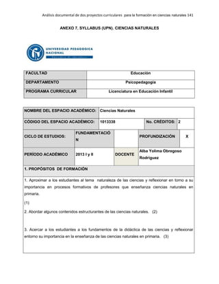 Análisis documental de dos proyectos curriculares para la formación en ciencias naturales 141
ANEXO 7. SYLLABUS (UPN). CIENCIAS NATURALES
FACULTAD Educación
DEPARTAMENTO Psicopedagogía
PROGRAMA CURRICULAR Licenciatura en Educación Infantil
NOMBRE DEL ESPACIO ACADÉMICO: Ciencias Naturales
CÓDIGO DEL ESPACIO ACADÉMICO: 1013338 No. CRÉDITOS: 2
CICLO DE ESTUDIOS:
FUNDAMENTACIÓ
N
PROFUNDIZACIÓN X
PERÍODO ACADÉMICO 2013 I y II DOCENTE
Alba Yolima Obregoso
Rodríguez
1. PROPÓSITOS DE FORMACIÓN
1. Aproximar a los estudiantes al tema naturaleza de las ciencias y reflexionar en torno a su
importancia en procesos formativos de profesores que enseñanza ciencias naturales en
primaria.
(1)
2. Abordar algunos contenidos estructurantes de las ciencias naturales. (2)
3. Acercar a los estudiantes a los fundamentos de la didáctica de las ciencias y reflexionar
entorno su importancia en la enseñanza de las ciencias naturales en primaria. (3)
 