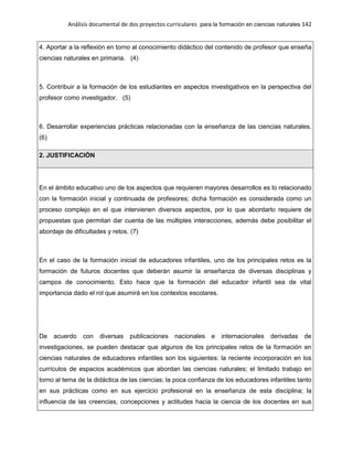 Análisis documental de dos proyectos curriculares para la formación en ciencias naturales 142
4. Aportar a la reflexión en torno al conocimiento didáctico del contenido de profesor que enseña
ciencias naturales en primaria. (4)
5. Contribuir a la formación de los estudiantes en aspectos investigativos en la perspectiva del
profesor como investigador. (5)
6. Desarrollar experiencias prácticas relacionadas con la enseñanza de las ciencias naturales.
(6)
2. JUSTIFICACIÓN
En el ámbito educativo uno de los aspectos que requieren mayores desarrollos es lo relacionado
con la formación inicial y continuada de profesores; dicha formación es considerada como un
proceso complejo en el que intervienen diversos aspectos, por lo que abordarlo requiere de
propuestas que permitan dar cuenta de las múltiples interacciones, además debe posibilitar el
abordaje de dificultades y retos. (7)
En el caso de la formación inicial de educadores infantiles, uno de los principales retos es la
formación de futuros docentes que deberán asumir la enseñanza de diversas disciplinas y
campos de conocimiento. Esto hace que la formación del educador infantil sea de vital
importancia dado el rol que asumirá en los contextos escolares.
De acuerdo con diversas publicaciones nacionales e internacionales derivadas de
investigaciones, se pueden destacar que algunos de los principales retos de la formación en
ciencias naturales de educadores infantiles son los siguientes: la reciente incorporación en los
currículos de espacios académicos que abordan las ciencias naturales; el limitado trabajo en
torno al tema de la didáctica de las ciencias; la poca confianza de los educadores infantiles tanto
en sus prácticas como en sus ejercicio profesional en la enseñanza de esta disciplina; la
influencia de las creencias, concepciones y actitudes hacia la ciencia de los docentes en sus
 