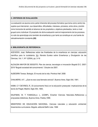 Análisis documental de dos proyectos curriculares para la formación en ciencias naturales 146
5. CRITERIOS DE EVALUACIÓN
La evaluación se asume como parte inherente del proceso formativo que toma como centro los
sujetos que intervienen, sus desarrollos, dificultades, intereses, procesos, entre otros y tendrá
como horizonte de sentido el alcance de los propósitos u objetivos planteados, tanto a nivel
grupal como individual. El propósito de dicha evaluación será el mejoramiento de los procesos
no solo de aprendizaje sino también de enseñanza y por tanto se constituye en una fuente de
retroalimentación constante.(20)
6. BIBLIOGRAFÍA DE REFERENCIA
ACEVEDO, José. Reflexiones sobre las finalidades de la enseñanza en ciencias: educación
científica para la ciudadanía. En: Revista Eureka sobre Enseñanza y Divulgación de las
Ciencias, Vol. 1, Nº 1(2004), pp. 3-16
ALCALDIA MAYOR DE BOGOTÁ. Plan de ciencia, tecnología e innovación Bogotá D.C. 2007-
2019 "Bogotá sociedad del conocimiento”. Octubre de 2007.
AUDESIRK Teresa. Biología. El mundo de la vida. Prentice Hall. 2006
CHALMERS, A.F., ¿Qué es esa cosa llamada ciencia?, Buenos Aires, Siglo XXI, 1991.
KAMII, C Y DEVRIES, R., El conocimiento físico en la educación preescolar. Implicaciones de la
teoría de Piaget, Madrid, Siglo XXI, 1983.
KAUFMAN, M. Y FUMAGALLI, L. (COMP), Enseñar Ciencias Naturales..Reflexiones y
propuestas didácticas, Buenos Aires, Paidós,1999.
MINISTERIO DE EDUCACIÓN NACIONAL. Ciencias naturales y educación ambiental:
lineamientos curriculares. Bogotá, editorial Delfín Ltda. 1998
 