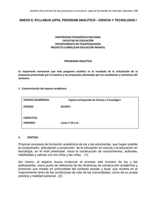 Análisis documental de dos proyectos curriculares para la formación en ciencias naturales 148
ANEXO 8. SYLLABUS (UPN). PROGRAM ANALÍTICO - CIENCIA Y TECNOLOGÍA I
UNIVERSIDAD PEDAGÓGICA NACIONAL
FACULTAD DE EDUCACIÓN
DEPARTAMENTO DE PSICOPEDAGOGÍA
PROYECTO CURRICULAR EDUCACIÓN INFANTIL
PROGRAMA ANALÍTICO
Es importante mencionar que este programa analítico es el resultado de la articulación de la
propuesta presentada por la maestra y las propuestas planteadas por los estudiantes a comienzos del
semestre.
1. Caracterización del espacio académico
2. SENTIDO:
Propiciar procesos de formación académica de los y las estudiantes, que hagan posible
la comprensión, articulación y proyección de la educación en ciencia y la educación en
tecnología, en el nivel preescolar, hacia la construcción de conocimientos, actitudes,
habilidades y valores con los niños y las niñas. (1)
Así mismo, el espacio busca involucrar el proceso vital humano de los y las
participantes, como punto de referencia de las dinámicas de construcción académica y
promover una mirada en profundidad del contexto escolar y local, que revierta en el
mejoramiento tanto de las condiciones de vida de las comunidades, como de su propia
práctica y realidad personal. (2)
ESPACIO ACADÉMICO: Espacio enriquecido de Ciencia y Tecnología I
CÓDIGO: 1015011
CRÉDITOS:
HORARIO: Lunes 7-10 a.m.
AMBIENTE DE FORMACIÓN: Disciplinar e investigativo
CICLO DE FORMACIÓN: Fundamentación
SEMESTRE: III
PERIODO ACADEMICO 2.013 - I
DOCENTE: Sandra Sequeda
 