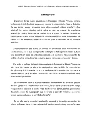 Análisis documental de dos proyectos curriculares para la formación en ciencias naturales 15
INTRODUCCIÓN
El profesor de los niveles educativos de Preescolar y Básica Primaria, enfrenta
limitaciones de distintos tipos, que pueden ir desde lo epistemológico hasta lo didáctico.
Es aquí donde surgen preguntas como ¿Qué enseñar?, ¿Cómo enseñar?, ¿Qué
priorizar? La mayor dificultad quizá radica en que su proceso de enseñanza-
aprendizaje conlleva la reunión de muchos tipos y formas de saberes, teniendo en
cuenta que en su vida laboral debe asumir distintas asignaturas y que en ocasiones, no
cuenta con los elementos desde su formación para el desarrollo de su actividad
educativa.
Adicionalmente en ese mundo tan diverso, las dificultades antes mencionadas no
son las únicas, por lo que es importante contemplar la heterogeneidad socio-cultural,
una constante en todos los ambientes escolares pero con mayor incidencia dentro del
ámbito educativo oficial, teniendo en cuenta que su ingreso es permanente y directo.
Por tanto, el profesor de los niveles educativos de Preescolar y Básica Primaria, no
solo debe dar cuenta de elementos pedagógicos, sino también de conocimientos
disciplinares y didácticos entre otros, que en algunas circunstancias desconoce o si le
son cercanos no ha alcanzado a dimensionar, para hacerlos realmente visibles en su
práctica como profesional.
Es así como con pocos o muchos elementos, debe enfrentar día a día sus propios
desafíos yendo de la incertidumbre a la certeza, lo que sería oportuno si dicho tiempo
y capacidad se dedicara a asumir retos desde nuevas construcciones, posibilitando
desarrollos desde la investigación que lo llevara a convertir iniciativas en nuevas
formas representativas de la actividad del enseñar.
Es por ello que la presente investigación abordará la formación que reciben los
futuros profesores, tomando como eje central las ciencias naturales y su enseñanza en
 