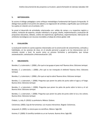 Análisis documental de dos proyectos curriculares para la formación en ciencias naturales 150
5. METODOLOGÍA:
Se asume el diálogo pedagógico como enfoque metodológico fundamental del Espacio Enriquecido. El
diálogo hace posible el encuentro de saberes y la negociación de sentidos y significados que construyen
los sujetos en relación con el contexto. (17)
Se prevé el desarrollo de actividades relacionadas con: salidas de campo y su respectivo registro y
análisis, invitación de expertos, estudio individual y en grupo, diseño, implementación y evaluación de
propuestas educativas, debates, análisis de experiencias significativas, experimentación, fabricación de
artefactos tecnológicos con recursos reciclables y trabajo de síntesis global. (18)
6. EVALUACIÓN:
La evaluación tendrá en cuenta aspectos relacionados con la construcción de conocimientos, actitudes y
habilidades, en las sesiones de clase, en el estudio personal y grupal y en las interacciones con el
contexto escolar y local. Se asume como un proceso formativo y participativo, que incluye
autoevaluación, coevaluación y heteroevaluación. (19)
7. BIBLIOGRAFÍA:
Baredes, C. y Lotersztain, I. (2006). ¿Por qué es tan guapo el pavo real? Buenos Aires: Ediciones Iamiqué.
Baredes, C. y Lotersztain, I. (2006). ¿Por qué es tan trompudo el elefante? Buenos Aires: Ediciones
Iamiqué.
Baredes, C. y Lotersztain, I. (2006). ¿Por qué se rayó la cebra? Buenos Aires: Ediciones Iamiqué.
Baredes, C. y Lotersztain, I. (2006). Preguntas que ponen los pelos de punta sobre el agua y el fuego.
Buenos Aires: Ediciones Iamiqué.
Baredes, C. y Lotersztain, I. (2006). Preguntas que ponen los pelos de punta sobre la tierra y el sol.
Buenos Aires: Ediciones Iamiqué.
Baredes, C. y Lotersztain, I. (2006). Preguntas que ponen los pelos de punta sobre la luz y los colores.
Buenos Aires: Ediciones Iamiqué.
Chabot, J. y Joly, D. (2010). La prehistoria. México: Océano.
Colciencias. (2002). Caja de herramientas. Los museos interactivos. Bogotá: Colciencias.
Jacqueard, A. (2005). La ciencia para no científicos. México: Siglo XXI.
Kreimer, P. (2009). El científico también es un ser humano. Buenos Aires: Siglo XXI.
 