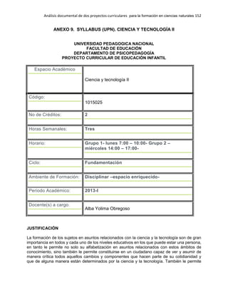Análisis documental de dos proyectos curriculares para la formación en ciencias naturales 152
ANEXO 9. SYLLABUS (UPN). CIENCIA Y TECNOLOGÍA II
UNIVERSIDAD PEDAGOGICA NACIONAL
FACULTAD DE EDUCACIÓN
DEPARTAMENTO DE PSICOPEDAGOGÍA
PROYECTO CURRICULAR DE EDUCACIÓN INFANTIL
Espacio Académico
Ciencia y tecnología II
Código:
1015025
No de Créditos: 2
Horas Semanales: Tres
Horario: Grupo 1- lunes 7:00 – 10:00- Grupo 2 –
miércoles 14:00 – 17:00-
Ciclo: Fundamentación
Ambiente de Formación: Disciplinar –espacio enriquecido-
Periodo Académico: 2013-I
Docente(s) a cargo:
Alba Yolima Obregoso
JUSTIFICACIÓN
La formación de los sujetos en asuntos relacionados con la ciencia y la tecnología son de gran
importancia en todos y cada uno de los niveles educativos en los que puede estar una persona,
en tanto le permite no solo su alfabetización en asuntos relacionados con estos ámbitos de
conocimiento, sino también le permite constituirse en un ciudadano capaz de ver y asumir de
manera crítica todos aquellos cambios y componentes que hacen parte de su cotidianidad y
que de alguna manera están determinados por la ciencia y la tecnología. También le permite
 