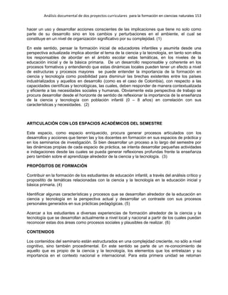 Análisis documental de dos proyectos curriculares para la formación en ciencias naturales 153
hacer un uso y desarrollar acciones conscientes de las implicaciones que tiene no solo como
parte de su desarrollo sino en los cambios y perturbaciones en el ambiente, el cual se
constituye en un nivel de organización significativo por su complejidad. (1)
En este sentido, pensar la formación inicial de educadores infantiles y asumirla desde una
perspectiva actualizada implica abordar el tema de la ciencia y la tecnología, en tanto son ellos
los responsables de abordar en el ámbito escolar estas temáticas, en los niveles de la
educación inicial y de la básica primaria. De un desarrollo responsable y coherente en los
procesos formativos y entendiendo que estas dinámicas locales pueden tener un efecto a nivel
de estructuras y procesos mayores se puede entender la importancia de la formación en
ciencia y tecnología como posibilidad para disminuir las brechas existentes entre los países
industrializados y aquellos en desarrollo (como es el caso de Colombia), con respecto a las
capacidades científicas y tecnológicas, las cuales, deben responder de manera contextualizada
y eficiente a las necesidades sociales y humanas. Obviamente esta perspectiva de trabajo se
procura desarrollar desde el horizonte de sentido de reflexionar la importancia de la enseñanza
de la ciencia y tecnología con población infantil (0 – 8 años) en correlación con sus
características y necesidades. (2)
ARTICULACIÓN CON LOS ESPACIOS ACADÉMICOS DEL SEMESTRE
Este espacio, como espacio enriquecido, procura generar procesos articulados con los
desarrollos y acciones que tienen las y los docentes en formación en sus espacios de práctica y
en los seminarios de investigación. Si bien desarrollar un proceso a lo largo del semestre por
las dinámicas propias de cada espacio de práctica, se intenta desarrollar pequeñas actividades
e indagaciones desde las cuales se pueda generar reflexiones profundas frente la enseñanza
pero también sobre el aprendizaje alrededor de la ciencia y la tecnología. (3)
PROPÓSITOS DE FORMACIÓN
Contribuir en la formación de los estudiantes de educación infantil, a través del análisis crítico y
propositito de temáticas relacionadas con la ciencia y la tecnología en la educación inicial y
básica primaria. (4)
Identificar algunas características y procesos que se desarrollan alrededor de la educación en
ciencia y tecnología en la perspectiva actual y desarrollar un contraste con sus procesos
personales generados en sus prácticas pedagógicas. (5)
Acercar a los estudiantes a diversas experiencias de formación alrededor de la ciencia y la
tecnología que se desarrollan actualmente a nivel local y nacional a partir de los cuales puedan
reconocer estas dos áreas como procesos sociales y plausibles de realizar. (6)
CONTENIDOS
Los contenidos del seminario están estructurados en una complejidad creciente, no sólo a nivel
cognitivo, sino también procedimental. En este sentido se parte de un re-conocimiento de
aquello que es propio de la ciencia y la tecnología, los elementos que los entrelazan y su
importancia en el contexto nacional e internacional. Para esta primera unidad se retoman
 