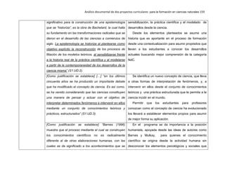 Análisis documental de dos proyectos curriculares para la formación en ciencias naturales 159
significativo para la construcción de una epistemología
que se “historiza”, es la obra de Bachelard, la cual halla
su fundamento en las transformaciones radicales que se
dieron en el desarrollo de las ciencias a comienzos de
siglo. La epistemología se historiza al plantearse como
objetivo explícito la reconstrucción de los procesos de
filiación de los modelos teóricos, al sensibilizarse frente
a la historia real de la práctica científica y al modelarse
a partir de la contemporaneidad de los desarrollos de la
ciencia misma” (S1.UD.2).
sensibilización, la práctica científica y el modelado de
desarrollos desde la ciencia.
Desde los elementos planteados se asume una
historia que es aportante en el proceso de formación
desde una contextualización para asumir propósitos que
lleven a los estudiantes a conocer los desarrollos
actuales buscando mejor comprensión de la categoría
NdC.
[Como justificación se establece] […] “en los últimos
cincuenta años se ha producido un importante debate
que ha modificado el concepto de ciencia. Es así como,
se ha venido considerando que las ciencias constituyen
una manera de pensar y actuar con el objetivo de
interpretar determinados fenómenos e intervenir en ellos
mediante un conjunto de conocimientos teóricos y
prácticos, estructurados” (S1.UD.3).
Se identifica un nuevo concepto de ciencia, que lleva
a otras formas de interpretación de fenómenos, y, a
intervenir en ellos desde el conjunto de conocimientos
teóricos y una práctica estructurada que le permita a la
ciencia incidir en el mundo.
Permitir que los estudiantes para profesores
conozcan como el concepto de ciencia ha evolucionado
los llevará a establecer elementos propios para asumir
de mejor forma su aplicación.
[Como justificación se establece] “Barnes (1996)
muestra que el proceso mediante el cual se construyen
los conocimientos científicos no es radicalmente
diferente al de otras elaboraciones humanas, con las
cuales se da significado a los acontecimientos que se
En el programa se da importancia a la posición
humanista, apoyada desde las ideas de autores como
Barnes y Mulkay, para quienes el conocimiento
científico se origina desde la actividad humana sin
desconocer los elementos psicológicos y sociales que
 
