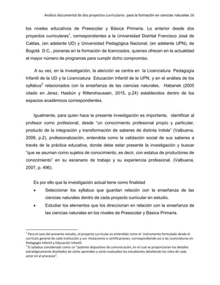 Análisis documental de dos proyectos curriculares para la formación en ciencias naturales 16
los niveles educativos de Preescolar y Básica Primaria. Lo anterior desde dos
proyectos curriculares1
, correspondientes a la Universidad Distrital Francisco José de
Caldas, (en adelante UD) y Universidad Pedagógica Nacional, (en adelante UPN), de
Bogotá D.C., pioneras en la formación de licenciados, quienes ofrecen en la actualidad
el mayor número de programas para cumplir dicho compromiso.
A su vez, en la investigación, la atención se centra en la Licenciatura Pedagogía
Infantil de la UD y la Licenciatura Educación Infantil de la UPN, y en el análisis de los
syllabus2
relacionados con la enseñanza de las ciencias naturales, Habanek (2005
citado en Jerez, Hasbún y Rittershaussen, 2015, p.24) establecidos dentro de los
espacios académicos correspondientes.
Igualmente, para quien hace la presente investigación es importante, identificar al
profesor como profesional, desde “un conocimiento profesional propio y particular,
producto de la integración y transformación de saberes de distinta índole” (Valbuena,
2008, p.2), profesionalización, entendida como la validación social de sus saberes a
través de la práctica educativa, donde debe estar presente la investigación y buscar
“que se asuman como sujetos de conocimiento, es decir, con estatus de productores de
conocimiento” en su escenario de trabajo y su experiencia profesional. (Valbuena,
2007, p. 496).
Es por ello que la investigación actual tiene como finalidad
Seleccionar los syllabus que guardan relación con la enseñanza de las
ciencias naturales dentro de cada proyecto curricular en estudio.
Estudiar los elementos que los direccionan en relación con la enseñanza de
las ciencias naturales en los niveles de Preescolar y Básica Primaria.
1
Para el caso del presente estudio, el proyecto curricular es entendido como el instrumento formulado desde el
currículo general de cada institución y sus titulaciones o certificaciones, correspondiendo así a las Licenciaturas en
Pedagogía Infantil y Educación Infantil.
2
El syllabus considerado como un “potente dispositivo de comunicación, en el cual se proporcionan los detalles
estratégicamente diseñados de cómo aprenden y serán evaluados los estudiantes detallando los roles de cada
actor en el procesos”.
 