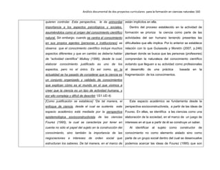 Análisis documental de dos proyectos curriculares para la formación en ciencias naturales 160
quieren controlar. Esta perspectiva, le da primordial
importancia a los aspectos psicológicos y sociales,
asumiéndolos como el origen del conocimiento científico
natural. Sin embargo, cuando se centra el conocimiento
en sus propios agentes (personas e instituciones) se
observa que el conocimiento científico incluye muchos
aspectos diferentes y que en cambio se debería hablar
de “actividad científica” Mulkay (1996), desde la cual,
elaborar conocimiento justificado es uno de los
aspectos, pero no el único. Es así como, en la
actualidad se ha pasado de considerar que la ciencia es
un conjunto organizado y validado de conocimientos
que explican cómo es el mundo en el que vivimos a
creer que la ciencia es un tipo de actividad humana, y
por ello compleja y difícil de describir “(S1.UD.4).
están implícitos en ella.
Dentro del proceso establecido en la actividad de
formación se prioriza la ciencia como parte de las
actividades del ser humano teniendo presentes las
dificultades que ello implica. Por lo anterior se establece
relación con lo que Guisasola y Moretín (2007, p.246)
plantean donde se busca que las personas (profesores)
comprendan la naturaleza del conocimiento científico
evitando que lleguen a su actividad como profesionales
al desarrollo de una práctica basada en la
fragmentación de los conocimientos.
[Como justificación se establece] “De tal manera, el
enfoque de ciencia, desde el cual se sustenta este
espacio académico está mediada por la perspectiva
epistemológica socioconstructivista de las ciencias
Fourez (1995), la cual se caracteriza por tener en
cuenta no sólo el papel del sujeto en la construcción del
conocimiento, sino también la importancia de las
negociaciones e intereses de orden social que
estructuran los saberes. De tal manera, en el marco de
Este espacio académico se fundamenta desde la
perspectiva socioconstructivista, a partir de las ideas de
Fourez. En ellas, se identifica a las ciencias como una
elaboración de la sociedad, en el marco de un juego de
intereses en el que a partir de él se construye un saber.
Al identificar al sujeto como constructor de
conocimiento no como elemento aislado sino como
parte de un grupo social dentro del cual se desenvuelve
podemos acercar las ideas de Fourez (1995) que son
 