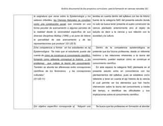 Análisis documental de dos proyectos curriculares para la formación en ciencias naturales 161
la asignatura que versa sobre la Epistemología y los
saberes infantiles, las Ciencias Naturales se conciben
como una construcción social, que consiste en una
forma peculiar de acercamiento a algunas parcelas de
la realidad desde la racionalidad específica de sus
diversas disciplinas Mulkay (1996) y se pone de relieve
la parcialidad de ese acercamiento y de las
representaciones que produce” (S1.UD.5).
tenidas en cuenta dentro del syllabus con las de Adúriz
fuente de la categoría NdC del presente estudio donde
no solo se busca tener presente al sujeto constructor de
ciencia planteado anteriormente sino al objeto de
estudio es decir a la ciencia y sus relación con la
sociedad y la cultura.
[Una competencia a formar en los estudiantes es la]
Epistemológica: “Se trata que el estudiante pueda dar
cuenta de cómo se construye el conocimiento científico,
tomando como referente conceptual la historia y los
problemas que rodean la teoría del conocimiento.
También se aborda las diferencias entre concepciones
científicas de los fenómenos y las concepciones
culturales”.
(S1.UD.11)
Dentro de la competencia epistemológica se
pretende que los futuros profesores, desde un referente
histórico y las relaciones inherentes a la teoría del
conocimiento, puedan explicar cómo se construye el
conocimiento científico.
En este espacio la categoría NdC planteada en el
presente estudio entra en concordancia con los
planteamientos del syllabus, pues se establece como
referente a tener en cuenta el eje historia de la ciencia
el cual permite ver los elementos que han hecho
intervención sobre la teoría del conocimiento a través
del tiempo, e identificar las dificultades y sus
implicaciones sobre el conocimiento científico.
[Un objetivo específico corresponde a] “Adquirir una Se busca que los profesores en formación al abordar
 