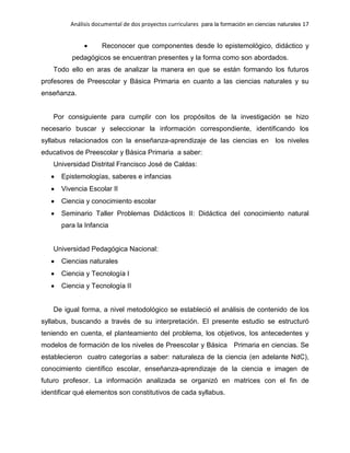Análisis documental de dos proyectos curriculares para la formación en ciencias naturales 17
Reconocer que componentes desde lo epistemológico, didáctico y
pedagógicos se encuentran presentes y la forma como son abordados.
Todo ello en aras de analizar la manera en que se están formando los futuros
profesores de Preescolar y Básica Primaria en cuanto a las ciencias naturales y su
enseñanza.
Por consiguiente para cumplir con los propósitos de la investigación se hizo
necesario buscar y seleccionar la información correspondiente, identificando los
syllabus relacionados con la enseñanza-aprendizaje de las ciencias en los niveles
educativos de Preescolar y Básica Primaria a saber:
Universidad Distrital Francisco José de Caldas:
Epistemologías, saberes e infancias
Vivencia Escolar II
Ciencia y conocimiento escolar
Seminario Taller Problemas Didácticos II: Didáctica del conocimiento natural
para la Infancia
Universidad Pedagógica Nacional:
Ciencias naturales
Ciencia y Tecnología I
Ciencia y Tecnología II
De igual forma, a nivel metodológico se estableció el análisis de contenido de los
syllabus, buscando a través de su interpretación. El presente estudio se estructuró
teniendo en cuenta, el planteamiento del problema, los objetivos, los antecedentes y
modelos de formación de los niveles de Preescolar y Básica Primaria en ciencias. Se
establecieron cuatro categorías a saber: naturaleza de la ciencia (en adelante NdC),
conocimiento científico escolar, enseñanza-aprendizaje de la ciencia e imagen de
futuro profesor. La información analizada se organizó en matrices con el fin de
identificar qué elementos son constitutivos de cada syllabus.
 