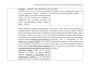 Análisis documental de dos proyectos curriculares para la formación en ciencias naturales 170
tecnológica, entendiendo dicha alfabetización como
un proceso donde se ve a la ciencia y la tecnología
como construcciones sociales, contextuales, en
constante cambio y al cual todas las personas pueden
acceder. Se toma distancia de la concepción de
alfabetización como el proceso de trasmitir una
ciencia, descontextualizada, acabada, estática y
elitista”. (S2.UD.4)
para todos.
Se enfatiza en que la alfabetización es lejana a la
trasmisión de ciencia acabada, estática y elitista.
[Como justificación se establece] “Los vivencialistas, en
el espacio académico denominado Vivencia Escolar II,
tienen la oportunidad de involucrarse en el proceso de
la educación científica de los niños y niñas. Esta
oportunidad permite el estudiante realice al menos tres
acciones: la primera, reflexionar sobre la relevancia y la
finalidad de la educación científica en un contexto
como el colombiano, la segunda, que a la luz de la
anterior reflexión, planee, diseñe, elabore e implemente
propuestas didácticas que permitan la construcción del
conocimiento científico escolar de las ciencias
naturales y la tercera, que dichas propuestas
didácticas favorezcan el enriquecimiento de las
predisposiciones cognitivas, y las interacciones
sociales de los niños y las niñas y además que los
El espacio permite que los futuros profesores se
constituyan en parte del proceso desde la reflexión
sobre la importancia de la educación científica, realicen
aportes que posibiliten la cimentación del conocimiento
científico de las ciencias naturales y que dichos aportes
promuevan tanto el enriquecimiento de las
predisposiciones cognitivas como la interacción social
de los sujetos que a futuro intervendrán, teniendo en
cuenta el contexto en que desarrollará su actividad
profesional.
 