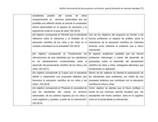 Análisis documental de dos proyectos curriculares para la formación en ciencias naturales 171
estudiantes puedan dar cuenta de dicho
enriquecimiento en términos observables que les
posibilite una reflexión donde se articule la compresión
teórica desarrollada en el espacio de seminario y la
experiencia vivida en el aula de clase”.(S2.UD.5)
[Un objetivo corresponde a] “Permitir que el estudiante
reflexione sobre la relevancia y la finalidad de la
educación científica de los niños y las niñas en el
contexto colombiano en la actualidad”.(S2.UD.6)
Uno de los objetivos del programa es brindar a los
futuros profesores un espacio de análisis, sobre la
importancia de la educación científica en Colombia
teniendo como referente la población que a futuro
intervendrá.
[Un objetivo corresponde a] “Fundamentar las
intervenciones de aula diseñadas por los estudiantes
en los planteamientos constructivistas sobre el
desarrollo del pensamiento científico de los niños y las
niñas”.(S2.UD.7)
El espacio académico posibilita que los futuros
profesores intervengan a través del desarrollo de
propuestas sobre el desarrollo del pensamiento
científico de niños y niñas, entregando elementos que
fundamenten su aplicación.
[Un objetivo corresponde a] “Lograr que el estudiante
diseñe e implemente una propuesta didáctica que
favorezca la educación científica de los niños y las
niñas”. (S2.UD.8)
Dentro de los objetivos se plantea la participación de
los estudiantes para profesores, por medio de una
propuesta didáctica que contribuya con la educación
científica en niños y niñas.
[Un objetivo corresponde a] “Propiciar la necesidad de
que los estudiantes den cuenta, en términos
observables, de los cambios logrados por los niños a
nivel cognitivos y sociales, a partir de su intervención”
(S2.UD.9).
Como objetivo se plantea que el futuro profesor a
través de sus vivencias, permita visualizar que los
estudiantes han hecho cambios tanto en lo cognitivo
como en lo social desde su intervención.
 