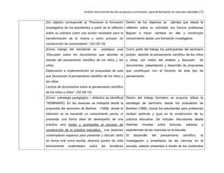 Análisis documental de dos proyectos curriculares para la formación en ciencias naturales 172
[Un objetivo corresponde a] “Favorecer la formación
investigativa de los estudiantes a partir de la reflexión
sobre su práctica como una acción necesaria para la
transformación de la misma y como proceso de
construcción de conocimiento”. (S2.UD.10)
Dentro de los objetivos se plantea que desde la
reflexión sobre su actividad, los futuros profesores
lleguen a hacer cambios en ella y construyan
conocimiento desde una formación investigativa.
[Como trabajo del estudiante se establece una]
“Discusión sobre los documentos que abordan el
estudio del pensamiento científico de los niños y las
niñas
Elaboración e implementación de propuestas de aula
que favorezcan el pensamiento científico de los niños y
las niñas.
Lectura de documentos sobre el pensamiento científico
de los niños y niñas”. (S2.UD.12)
Como parte del trabajo los participantes del seminario
podrán abordar el pensamiento científico de los niños
y niñas, por medio del análisis y discusión de
documentos, presentación y desarrollo de propuestas
que contribuyan con el fomento de este tipo de
pensamiento.
[Como estrategia pedagógico – didáctica se identifica]
“SEMINARIO: En las sesiones se trabajará desde la
propuesta del seminario de Barthes (1986), donde la
intención no es transmitir un conocimiento previo, ni
presentar una forma ideal de desempeño de una
práctica, sino incitar y acompañar el proceso de
construcción de la práctica educativa. Las sesiones
contemplaran espacios para presentar y discutir; tanto
en forma oral como escrita, diversos puntos de vista
teóricamente sustentados sobre las temáticas
Dentro del trabajo formativo se propone utilizar la
estrategia de seminario desde los postulados de
Barthes (1986), donde los estudiantes para profesores
reciban estímulo y guía en la construcción de su
práctica educativa. Se incluyen discusiones desde
distintas miradas sobre lecturas, saberes y
experiencias de las vivencias en la escuela.
El desarrollo del pensamiento científico, la
investigación y enseñanza de las ciencias en la
escuela, estarán presentes a través de los contenidos
 