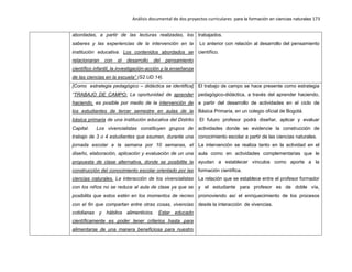 Análisis documental de dos proyectos curriculares para la formación en ciencias naturales 173
abordadas, a partir de las lecturas realizadas, los
saberes y las experiencias de la intervención en la
institución educativa. Los contenidos abordados se
relacionaran con el desarrollo del pensamiento
científico infantil, la investigación-acción y la enseñanza
de las ciencias en la escuela” (S2.UD.14).
trabajados.
Lo anterior con relación al desarrollo del pensamiento
científico.
[Como estrategia pedagógico – didáctica se identifica]
“TRABAJO DE CAMPO: La oportunidad de aprender
haciendo, es posible por medio de la intervención de
los estudiantes de tercer semestre en aulas de la
básica primaria de una institución educativa del Distrito
Capital. Los vivencialistas constituyen grupos de
trabajo de 3 o 4 estudiantes que asumen, durante una
jornada escolar a la semana por 10 semanas, el
diseño, elaboración, aplicación y evaluación de un una
propuesta de clase alternativa, donde se posibilite la
construcción del conocimiento escolar orientado por las
ciencias naturales. La interacción de los vivencialistas
con los niños no se reduce al aula de clase ya que se
posibilita que estos estén en los momentos de recreo
con el fin que compartan entre otras cosas, vivencias
cotidianas y hábitos alimenticios. Estar educado
científicamente es poder tener criterios hasta para
alimentarse de una manera beneficiosa para nuestro
El trabajo de campo se hace presente como estrategia
pedagógico-didáctica, a través del aprender haciendo,
a partir del desarrollo de actividades en el ciclo de
Básica Primaria, en un colegio oficial de Bogotá.
El futuro profesor podrá diseñar, aplicar y evaluar
actividades donde se evidencie la construcción de
conocimiento escolar a partir de las ciencias naturales.
La intervención se realiza tanto en la actividad en el
aula como en actividades complementarias que le
ayudan a establecer vínculos como aporte a la
formación científica.
La relación que se establece entre el profesor formador
y el estudiante para profesor es de doble vía,
promoviendo así el enriquecimiento de los procesos
desde la interacción de vivencias.
 