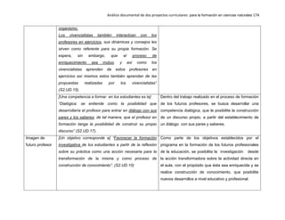 Análisis documental de dos proyectos curriculares para la formación en ciencias naturales 174
organismo.
Los vivencialistas también interactúan con los
profesores en ejercicios, sus dinámicas y consejos les
sirven como referente para su propia formación. Se
espera, sin embargo, que el proceso de
enriquecimiento sea mutuo, y así como los
vivencialistas aprenden de estos profesores en
ejercicios así mismos estos también aprendan de las
propuestas realizadas por los vivencialistas”
(S2.UD.15).
[Una competencia a formar en los estudiantes es la]
“Dialógica: se entiende como la posibilidad que
desarrollaría el profesor para entrar en diálogo con sus
pares y los saberes; de tal manera, que el profesor en
formación tanga la posibilidad de construir su propio
discurso” (S2.UD.17).
Dentro del trabajo realizado en el proceso de formación
de los futuros profesores, se busca desarrollar una
competencia dialógica, que le posibilite la construcción
de un discurso propio, a partir del establecimiento de
un diálogo con sus pares y saberes.
Imagen de
futuro profesor
[Un objetivo corresponde a] “Favorecer la formación
investigativa de los estudiantes a partir de la reflexión
sobre su práctica como una acción necesaria para la
transformación de la misma y como proceso de
construcción de conocimiento”. (S2.UD.10)
Como parte de los objetivos establecidos por el
programa en la formación de los futuros profesionales
de la educación, se posibilita la investigación desde
la acción transformadora sobre la actividad directa en
el aula, con el propósito que ésta sea enriquecida y se
realice construcción de conocimiento, que posibilite
nuevos desarrollos a nivel educativo y profesional.
 