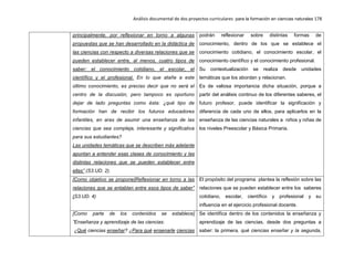 Análisis documental de dos proyectos curriculares para la formación en ciencias naturales 178
principalmente, por reflexionar en torno a algunas
propuestas que se han desarrollado en la didáctica de
las ciencias con respecto a diversas relaciones que se
pueden establecer entre, al menos, cuatro tipos de
saber: el conocimiento cotidiano, el escolar, el
científico y el profesional. En lo que atañe a este
último conocimiento, es preciso decir que no será el
centro de la discusión, pero tampoco es oportuno
dejar de lado preguntas como ésta: ¿qué tipo de
formación han de recibir los futuros educadores
infantiles, en aras de asumir una enseñanza de las
ciencias que sea compleja, interesante y significativa
para sus estudiantes?
Las unidades temáticas que se describen más adelante
apuntan a entender esas clases de conocimiento y las
distintas relaciones que se pueden establecer entre
ellas” (S3.UD. 2).
podrán reflexionar sobre distintas formas de
conocimiento, dentro de los que se establece el
conocimiento cotidiano, el conocimiento escolar, el
conocimiento científico y el conocimiento profesional.
Su contextualización se realiza desde unidades
temáticas que los abordan y relacionan.
Es de valiosa importancia dicha situación, porque a
partir del análisis continuo de los diferentes saberes, el
futuro profesor, puede identificar la significación y
diferencia de cada uno de ellos, para aplicarlos en la
enseñanza de las ciencias naturales a niños y niñas de
los niveles Preescolar y Básica Primaria.
[Como objetivo se propone]Reflexionar en torno a las
relaciones que se entablan entre esos tipos de saber”
(S3.UD. 4)
El propósito del programa plantea la reflexión sobre las
relaciones que se pueden establecer entre los saberes
cotidiano, escolar, científico y profesional y su
influencia en el ejercicio profesional docente.
[Como parte de los contenidos se establece]
”Enseñanza y aprendizaje de las ciencias:
¿Qué ciencias enseñar? ¿Para qué ensenarle ciencias
Se identifica dentro de los contenidos la enseñanza y
aprendizaje de las ciencias, desde dos preguntas a
saber: la primera, qué ciencias enseñar y la segunda,
 