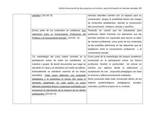 Análisis documental de dos proyectos curriculares para la formación en ciencias naturales 181
científico” (S3.UD. 8). ciencias naturales cuenten con un espacio para su
comprensión, tengan la posibilidad dentro del manejo
de contenidos establecidos, abordar la construcción
del conocimiento cotidiano, escolar y científico.
[Como parte de los contenidos se establece] “Las
relaciones entre el Conocimiento Profesional del
Profesor y el Conocimiento Escolar”. (S3.UD. 12)
Teniendo en cuenta que los estudiantes para
profesores deben formarse con elementos que les
permitan sentirse con capacidad para asumir su labor
de manera profesional, como parte de los contenidos
se les posibilita adentrarse en las relaciones que se
establecen entre el conocimiento profesional y el
conocimiento escolar.
“La metodología del curso estará centrada en la
participación activa de todos los estudiantes, en
colectiva o grupal. Se leerán documentos que luego se
discutirán en clase y se abordaran por medio de talleres.
Eventualmente se solicitaran reservas de los textos
abordados. Cada grupo elaborara una propuesta
pedagógica y la presentara al menos dos veces al
semestre. Igualmente, en cada sesión un grupo
diferente presentara lectura y organizara actividades que
promuevan la intervención de la mayoría de los demás
participantes” (S3.UD.14).
Como parte de la metodología del espacio académico
enmarcada en la participación activa, los futuros
profesores, tendrán la oportunidad de colocar en
práctica sus saberes desde la elaboración y
socialización de una propuesta pedagógica con base
en lecturas y talleres previamente realizados.
Dicha propuesta debe estar enmarcada dentro de los
saberes epistemológicos, pedagógicos, sociales,
culturales y políticos propios de su contexto.
 