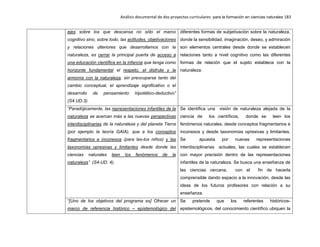 Análisis documental de dos proyectos curriculares para la formación en ciencias naturales 183
ejes sobre los que descansa no sólo el marco
cognitivo sino, sobre todo, las actitudes, objetivaciones
y relaciones ulteriores que desarrollamos con la
naturaleza, es cerrar la principal puerta de acceso a
una educación científica en la infancia que tenga como
horizonte fundamental el respeto, el disfrute y la
armonía con la naturaleza, sin preocuparse tanto del
cambio conceptual, el aprendizaje significativo o el
desarrollo de pensamiento hipotético-deductivo”
(S4.UD.3).
diferentes formas de subjetivación sobre la naturaleza,
donde la sensibilidad, imaginación, deseo, y admiración
son elementos centrales desde donde se establecen
relaciones tanto a nivel cognitivo como las diferentes
formas de relación que el sujeto establece con la
naturaleza.
“Paradójicamente, las representaciones infantiles de la
naturaleza se acercan más a las nuevas perspectivas
interdisciplinarias de la naturaleza y del planeta Tierra
(por ejemplo la teoría GAIA), que a los conceptos
fragmentarios e inconexos (para las-los niños) y las
taxonomías opresivas y limitantes desde donde las
ciencias naturales leen los fenómenos de la
naturaleza” (S4-UD. 4).
Se identifica una visión de naturaleza alejada de la
ciencia de los científicos, donde se leen los
fenómenos naturales, desde conceptos fragmentarios e
inconexos y desde taxonomías opresivas y limitantes.
Se apuesta por nuevas representaciones
interdisciplinarias actuales, las cuales se establecen
con mayor precisión dentro de las representaciones
infantiles de la naturaleza. Se busca una enseñanza de
las ciencias cercana, con el fin de hacerla
comprensible dando espacio a la innovación, desde las
ideas de los futuros profesores con relación a su
enseñanza.
“[Uno de los objetivos del programa es] Ofrecer un
marco de referencia histórico – epistemológico del
Se pretende que los referentes históricos-
epistemológicos, del conocimiento científico ubiquen la
 
