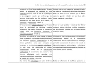 Análisis documental de dos proyectos curriculares para la formación en ciencias naturales 189
el contexto en el cual desarrollará su acción. En este
sentido, la exploración de creencias se hace
significativa desde el punto de vista de los hallazgos
en la investigación educativa que confirman que las
acciones desarrolladas por los profesores están
afectadas por sus ideas acerca de la ciencia, la
enseñanza y el aprendizaje”. (S4.UD.7)
Desde lo anterior toma relevancia la indagación sobre
sus creencias compartiendo desarrollos investigativos
donde se afirma que las acciones de los futuros
profesores guardan relación con las ideas sobre
ciencia, enseñanza y aprendizaje.
“Al revisar su propia práctica educativa, los profesores
tienen la oportunidad de identificar modelos
pedagógicos que puedan constituirse en visiones de
cambio, hacia una enseñanza, aprendizaje y
evaluación de calidad”. (S4.UD.8)
Desde el aula (práctica educativa) los futuros
profesores pueden identificar modelos pedagógicos
que les posibiliten cambios para un futuro ejercicio
profesional eficaz.
“En efecto, el problema del cómo enseñar no puede
obviar los aspectos conceptuales y metodológicos de
una disciplina (aspectos epistemológicos) ni las
formas particulares como esos conceptos se
construyen en los individuos (aspectos psicológicos).
De esta forma, una metodología de carácter
transmisionista, basada en la comunicación
unidireccional de conocimientos del profesor a los
alumnos, difícilmente puede garantizar una
intervención pedagógica que posibilite la construcción
de saberes en la escuela”. (S4.UD.9)
No comparten una enseñanza desde una metodología
transmisionista, basada en la comunicación
unidireccional. Buscan la aplicación de una pedagogía,
que facilite la construcción de saberes en la escuela sin
dejar de lado aspectos epistemológicos y psicológicos,
los cuales deben hacerse presentes en la búsqueda del
cómo enseñar ciencias naturales.
“Así mismo, las metodologías con clara tendencia Dentro de la formación de los futuros profesores se
 