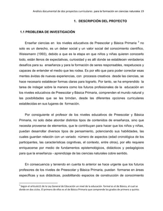 Análisis documental de dos proyectos curriculares para la formación en ciencias naturales 19
1. DESCRIPCIÓN DEL PROYECTO
1.1 PROBLEMA DE INVESTIGACIÓN
Enseñar ciencias en los niveles educativos de Preescolar y Básica Primaria 3
no
solo es un derecho, es un deber social y un valor social del conocimiento científico,
Weissmann (1993), debido a que es la etapa en que niños y niñas quieren conocerlo
todo, están llenos de expectativas, curiosidad y es allí donde se establecen verdaderos
desafíos para su enseñanza y para la formación de seres responsables, respetuosos y
capaces de entender el medio que les rodea. Es por ello que para poder conectar esas
mentes ávidas de nuevas experiencias, con procesos creativos desde las ciencias, se
hace necesario establecer formas claras para lograrlo. Por tanto, se ha emprendido la
tarea de indagar sobre la manera como los futuros profesionales de la educación en
los niveles educativos de Preescolar y Básica Primaria, comprenden el mundo natural y
las posibilidades que se les brindan, desde las diferentes opciones curriculares
establecidas en sus lugares de formación.
Por consiguiente el profesor de los niveles educativos de Preescolar y Básica
Primaria, no solo debe abordar distintos tipos de contenidos de enseñanza, sino que
necesita proveerse de elementos, que le contribuyan para hacer que los niños y niñas,
puedan desarrollar diversos tipos de pensamiento, potenciando sus habilidades, las
cuales guardan relación con un variado número de aspectos (edad cronológica de los
participantes, las características cognitivas, el contexto, entre otros), por ello requiere
enriquecerse por medio de fundamentos epistemológicos, didácticos y pedagógicos
para que la enseñanza - aprendizaje de las ciencias naturales cobre sentido.
En consecuencia y teniendo en cuenta lo anterior se hace urgente que los futuros
profesores de los niveles de Preescolar y Básica Primaria, puedan formarse en áreas
específicas y sus didácticas, posibilitando espacios de construcción de conocimiento
3
Según el artículo11 de la Ley General de Educación un nivel de la educación formal es el de Básica, el cual se
divide en dos ciclos. El primero de ellos es el de Básica Primaria que comprende los grados de primero a quinto.
 