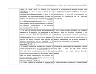 Análisis documental de dos proyectos curriculares para la formación en ciencias naturales 190
“activa en donde prima la creencia que los
aprendizajes se llevan a cabo a través de la
realización de múltiples actividades por parte de los
estudiantes, sin una conceptualización por parte del
profesor, han demostrado que el estudiante no percibe
una relación conceptual coherente, sino un conjunto
de actividades diversas y escindidas que no exhiben
un panorama contextualizado, ni un horizonte
conceptual claro”. (S4.UD.10)
incluye la conceptualización evitando de esta forma
una práctica desorganizada, conformada por muchas
actividades que no llevan a la contextualización y si
promueven la incoherencia en las relaciones
conceptuales.
“En el taller se pretende abordar las problemáticas
inherentes a la enseñanza y el aprendizaje de las
ciencias naturales, desde los requerimientos de la
realidad educativa del país, propiciando la reflexión del
proceso de reforma educativa para articular los
aspectos relacionados con la enseñanza y el
aprendizaje” (S4.UD.11).
El futuro profesor tendrá la posibilidad de establecer
relación entre la educación Colombiana y las
dificultades presentes en la enseñanza y aprendizaje
de las ciencias naturales, desde la reflexión dentro de
aspectos relacionados con la reforma educativa en
relación con la enseñanza y el aprendizaje.
“[El siguiente objetivo del programa es] Redefinir el
sentido y significado de la educación científica en los
niños y las niñas, considerando no sólo las distintas
perspectivas constructivistas que actualmente hacen
parte del debate epistemológico, sino también las
actuales demandas sociales de las que hacen parte
los niños y las niñas” (S4.UD.13).
Se busca dar nuevo sentido a la educación científica
para niños y niñas. No solo desde posturas
constructivistas sino desde vigentes demandas
sociales.
“[El último objetivo del programa es] Diseñar una El espacio académico permite que el futuro profesor
 