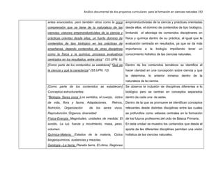 Análisis documental de dos proyectos curriculares para la formación en ciencias naturales 192
antes enunciados, pero también otros como la poca
comprensión que se tiene de la naturaleza de las
ciencias; visiones empiroinductivistas de la ciencia y
prácticas orientas desde ellas; un fuerte dominio de
contenidos de tipo biológico en las prácticas de
enseñanza, dejando contenidos de otras disciplinas
como la física y la química; procesos evaluativos
centrados en los resultados, entre otros” (S5.UPN. 9).
empiroinductivistas de la ciencia y prácticas orientadas
desde ellas, el dominio de contenidos de tipo biológico,
limitando el abordaje de contenidos disciplinares en
física y química dentro de su práctica, al igual que la
evaluación centrada en resultados, ya que se da más
importancia a la biología impidiendo tener un
conocimiento holístico de las ciencias naturales.
[Como parte de los contenidos se establece] “Qué es
la ciencia y qué la caracteriza” (S5.UPN. 12).
Dentro de los contenidos temáticos se identifica el
hacer claridad en una concepción sobre ciencia y que
la determina, lo anterior inmerso dentro de la
naturaleza de la ciencia.
[Como parte de los contenidos se establecen]
Conceptos estructurantes:
“Biología- Seres vivos :Los sentidos, el cuerpo, ciclos
de vida, flora y fauna, Adaptaciones, Reinos,
Nutrición, Organización de los seres vivos,
Reproducción ,Órganos, diversidad
Física-Energía; Magnitudes, unidades de medida, El
sonido, La luz, fuerza y movimiento, masa, peso,
volumen.
Química-Materia; Estados de la materia, Ciclos
biogeoquímicos, sustancias y mezclas.
Geología –La tierra; Planeta tierra, El clima, Regiones
Se observa la inclusión de disciplinas diferentes a lo
biológico pero se centran en conceptos separados
dentro de cada una de estas.
Dentro de la que se promueve se identifican conceptos
relevantes desde distintas disciplinas entre las cuales
se profundiza como saberes centrales en la formación
de los futuros profesores del ciclo de Básica Primaria.
En esta unidad se muestra los contenidos que desde el
aporte de las diferentes disciplinas permiten una visión
holística de las ciencias naturales.
 