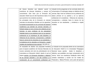 Análisis documental de dos proyectos curriculares para la formación en ciencias naturales 197
de futuros docentes que deberán asumir la
enseñanza de diversas disciplinas y campos de
conocimiento. Esto hace que la formación del
educador infantil sea de vital importancia dado el rol
que asumirá en los contextos escolares.
los principales retos de la formación en ciencias
naturales de educadores infantiles son los siguientes:
la reciente incorporación en los currículos de espacios
académicos que abordan las ciencias naturales; el
limitado trabajo en torno al tema de la didáctica de las
ciencias; la poca confianza de los educadores
infantiles tanto en sus prácticas como en sus ejercicio
profesional en la enseñanza de esta disciplina; la
influencia de las creencias, concepciones y actitudes
hacia la ciencia de los docentes en sus estudiantes y
la tendencia de los docentes en formación a repetir
modelos de enseñanza de las ciencias” (S5.UPN. 8).
inclusión de los programas en los currículos dentro de
la licenciatura. El restringido trabajo en didáctica de las
ciencias. Bajo nivel de confianza de los profesores de
básica primaria en su práctica y en su ejercicio
profesional en la enseñanza. Influencia de creencias,
concepciones y actitudes hacia la ciencia de los
docentes en sus estudiantes y tendencia a repetir
modelos.
“la necesidad de diseñar una propuesta formativa
para el espacio académico de Ciencias Naturales de
noveno semestres del ciclo de profundización de la
Licenciatura en Educación Infantil, desde el cual se
espera aportar a la formación disciplinar y didáctica
de las ciencias naturales y con ello contribuir a la
construcción de un conocimiento profesional con
La inclusión de la propuesta dentro de la Licenciatura
de Educación Infantil en la Universidad Pedagógica
Nacional busca aportes desde lo disciplinar y
didáctico, que posibiliten una mejor comprensión de la
ciencia, hacia una enseñanza fortalecida dentro del
contexto colombiano y acorde con los niveles de
Preescolar y Básica Primaria, como parte del ejercicio
 