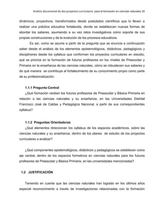 Análisis documental de dos proyectos curriculares para la formación en ciencias naturales 20
dinámicos, proyectivos, transformados desde postulados científicos que lo lleven a
realizar una práctica educativa fortalecida, donde se establezcan nuevas formas de
abordar los saberes, asumiendo a su vez retos investigativos como soporte de sus
propias construcciones y de la evolución de los procesos educativos.
Es así, como se asume a partir de la pregunta que se enuncia a continuación
saber desde el análisis de los elementos epistemológicos, didácticos, pedagógicos y
disciplinares desde los syllabus que conforman los proyectos curriculares en estudio,
qué se prioriza en la formación de futuros profesores en los niveles de Preescolar y
Primaria en la enseñanza de las ciencias naturales, cómo se robustecen sus saberes y
de qué manera se contribuye al fortalecimiento de su conocimiento propio como parte
de su profesionalización.
1.1.1 Pregunta Central
¿Qué formación reciben los futuros profesores de Preescolar y Básica Primaria en
relación a las ciencias naturales y su enseñanza, en las Universidades Distrital
Francisco José de Caldas y Pedagógica Nacional, a partir de sus correspondientes
syllabus?
1.1.2 Preguntas Orientadoras
¿Qué elementos direccionan los syllabus de los espacios académicos, sobre las
ciencias naturales y su enseñanza, dentro de los planes de estudio de los proyectos
curriculares a analizar?
¿Qué componentes epistemológicos, didácticos y pedagógicos se establecen como
eje central, dentro de los espacios formativos en ciencias naturales para los futuros
profesores de Preescolar y Básica Primaria, en las universidades mencionadas?
1.2 JUSTIFICACIÓN
Teniendo en cuenta que las ciencias naturales han logrado en los últimos años
especial reconocimiento a través de investigaciones relacionadas con la formación
 