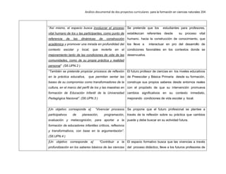 Análisis documental de dos proyectos curriculares para la formación en ciencias naturales 204
“Así mismo, el espacio busca involucrar el proceso
vital humano de los y las participantes, como punto de
referencia de las dinámicas de construcción
académica y promover una mirada en profundidad del
contexto escolar y local, que revierta en el
mejoramiento tanto de las condiciones de vida de las
comunidades, como de su propia práctica y realidad
personal” (S6.UPN.2 ).
Se pretende que los estudiantes para profesores,
establezcan referentes desde su proceso vital
humano, hacia la construcción de conocimiento, que
los lleve a interactuar en pro del desarrollo de
condiciones favorables en los contextos donde se
desenvuelva.
“También se pretende propiciar procesos de reflexión
en la práctica educativa, que permitan sentar las
bases de su compromiso como transformadores de la
cultura, en el marco del perfil de los y las maestras en
formación de Educación Infantil de la Universidad
Pedagógica Nacional”. (S6.UPN.3 )
El futuro profesor de ciencias en los niveles educativos
de Preescolar y Básica Primaria desde su formación,
construye sus propios saberes desde entornos reales
con el propósito de que su intervención promueva
cambios significativos en su contexto inmediato,
mejorando condiciones de vida escolar y local.
[Un objetivo corresponde a] “Vivenciar procesos
participativos de planeación, programación,
evaluación y metacognición, para aportar a la
formación de educadores infantiles críticos, reflexivos
y transformativos, con base en la argumentación”.
(S6.UPN.4 )
Se propone que el futuro profesional se plantee a
través de la reflexión sobre su práctica que cambios
puede y debe buscar en su actividad futura.
[Un objetivo corresponde a] “Contribuir a la
profundización en los saberes básicos de las ciencias
El espacio formativo busca que las vivencias a través
del proceso didáctico, lleve a los futuros profesores de
 