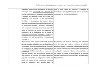Análisis documental de dos proyectos curriculares para la formación en ciencias naturales 208
entender la importancia de la formación en ciencia y
tecnología como posibilidad para disminuir las
brechas existentes entre los países industrializados
y aquellos en desarrollo (como es el caso de
Colombia), con respecto a las capacidades
científicas y tecnológicas, las cuales, deben
responder de manera contextualizada y eficiente a
las necesidades sociales y humanas. Obviamente
esta perspectiva de trabajo se procura desarrollar
desde el horizonte de sentido de reflexionar la
importancia de la enseñanza de la ciencia y
tecnología con población infantil (0 – 8 años) en
correlación con sus características y necesidades
“(S7.UPN.1).
niños y niñas desde su formación a entender el
desarrollo que a nivel global se producen reduciendo las
brechas con los países industrializados.
“Este espacio, como espacio enriquecido, procura
generar procesos articulados con los desarrollos y
acciones que tienen las y los docentes en formación
en sus espacios de práctica y en los seminarios de
investigación. Si bien desarrollar un proceso a lo
largo del semestre por las dinámicas propias de
cada espacio de práctica, se intenta desarrollar
pequeñas actividades e indagaciones desde las
cuales se pueda generar reflexiones profundas
frente la enseñanza pero también sobre el
Se pretende que el futuro profesor pueda entrelazar
tanto elementos que recibe a través de la actividad
académica dirigida, como de lo que elabora a través de
sus propias vivencias en la práctica y los seminarios de
investigación, realizando análisis a profundidad sobre lo
que implica el proceso de enseñanza de las ciencias
naturales y la tecnología para los niveles de Preescolar y
Básica Primaria.
 