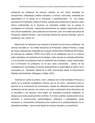 Análisis documental de dos proyectos curriculares para la formación en ciencias naturales 21
profesional de profesores de ciencias, además, se han hecho abordajes en
concepciones, metodología, práctica educativa y currículo, entre otras, realizadas por
especialistas en el campo de la educación y específicamente en los niveles
educativos de Preescolar y Básica Primaria, aportes para profesores en ejercicio y para
futuros profesionales de la docencia; es importante resaltar que es escasa la
investigación en Colombia, relacionada directamente con syllabus organizados dentro
del currículo establecido para profesores en formación, para los niveles educativos de
Preescolar y Básica Primaria , que le permitan abordar las ciencias naturales para su
enseñanza. (Ver anexo 13)
Observando la importancia que requiere la formación de los futuros profesores de
ciencias naturales en los niveles educativos de Preescolar y Básica Primaria, y luego
de revisar publicaciones realizadas por el grupo Conocimiento Profesional del Profesor
de Ciencias (en adelante, CPPC) de la UPN, se ha establecido que en su mayoría
están orientadas a la enseñanza de la biología y otras ciencias en contextos diferentes,
o a la formación de profesores para la enseñanza de la biología y pocas relacionadas
con la formación de profesores en el ciclo antes mencionado. Dentro de las
investigaciones encontradas se aborda especialmente la desarrollada al interior de la
Licenciatura en Educación Infantil de la UPN, estructurada desde el Conocimiento
Didáctico del Contenido. (Obregoso y Vallejo, 2012).
Teniendo en cuenta lo anterior, como profesora en el nivel de Básica Primaria, la
autora de la presente investigación observa que es de suma importancia para su
ejercicio en la construcción de conocimiento, ampliar las reflexiones sobre elementos
constitutivos de las ciencias, con miras a una mejor comprensión de los fenómenos de
la naturaleza y las maneras como deben ser abordados buscando establecer un
diálogo que construya pensamiento científico. Si el futuro profesor accede dentro de su
formación a construcciones epistemológicas, didácticas y pedagógicas, podrá
enriquecer su conocimiento profesional como sustento de la profesionalización de su
actividad de profesor, para el caso desde las ciencias naturales y su enseñanza.
 